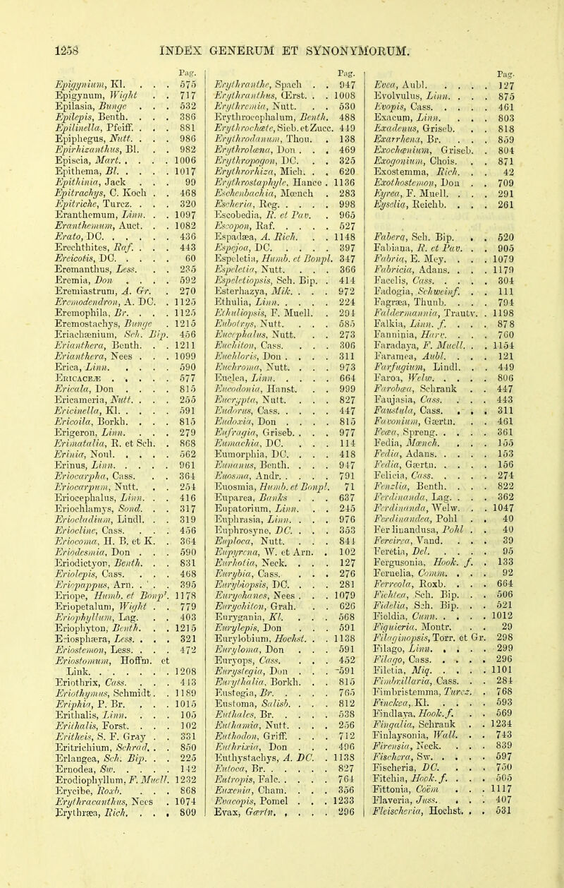 Pag. Epigijnium, Kl. . . . 675 Epigymiin, Wight . . 717 Epilasia, Bunge . . . 532 Epilcpis, Benth. . . . 386 Epilinella, Pfeiff. ... 881 Epiphegus, Nutt. ... 986 Epirhisanthus, Bl. . . 982 Episcia, Mart 1006 Epitliema, Bl 1017 Epithiniri, Jack ... 99 Epitrachys, C. Kocli . . 468 Epitriche, Turcz. ... 320 Eranthemum, lAnn. . . 1097 Eranthrmum, Auct. . . 1082 Erato, DC 436 Erechthites, Eaf. ... 443 Ercicot-is, DC 60 Eremanthus, Lcss. . . 235 Eremia, Don .... 692 Eremiastrum, A. Gr. . 270 Ereinodcndron, A-.DG. . 1125 Eromophihi, Br. . . .1125 Eremostachys, Biingc . 1215 Eriachajnium, Srli. Bip. 456 Erianthcra, Beuth. . .1211 Erianthcra, Nees . . . 1099 Erica, Linn 590 EEICACEiE ..... 677 Ericala, Don . . . . 815 Ericameria, Nutt. . . . 255 Ericinella, Kl 691 Ericoila, Borkh. . . . 815 Erigeron, Linn. . . . 279 Erimatalia, R. et Sch. . 868 Erinia, Nout 562 Erinus, Linn 961 Eriocarpha, Cass. . . 364 Eriocarp)um, Nutt. . . 264 Eriocephalus, Linn. . . 416 Erioclihimys, Sond. . . 317 Erioclailium, Lindl. . . 319 Erindinc, Cass. . . . 456 Erincoma, H. B. et K. . 364 Erindesmia, Don . . . 590 Eriodictyor, Bcnth. . . 831 Eriolcpis, Cass. . . . 468 Erinpappu,'^, Arn. . ' . . 395 Eriope, Humh. cf Bonp'. 11 78 Eriopetalum, Wight . . 77Q EriiiphgUian, Lag. . . 403 Eriophyton, Z?fH('/'. . . 1215 E;-iosph;pra, Lcss. , . . 321 Eriostcmon, Less. . . . 472 Eriostomnm, Hoffm. ct Liuk 1208 Eriothrix, Cass. . . . 443 Eriothymus, ti<i\v[n\At. . 1189 Eriphia, P. Br. ... 1015 Erithalis, Liim. . . . 105 Erithalis^^FoTst. ... 102 Erithci^, S. F. Gray . . 331 Eritrichium, Schrad. . . 850 Erlaugea, Sch. Bip. . . 225 Eruodea, 142 Erodiopliylhim. F. MucU. 1232 Erycibe, Uoxh. . . . 8C8 Erylhracanthus, Nccs . 1074 ErylhrEca, Eich. . . , 809 Tag. Erythranihc, Spach . . 947 Erythranthtts, CErst. . .1008 Krythremia, Nutt. . . 530 Erytlirocophalum, Bcnth. 488 Erytlirochretc, Hiob. etZucc. 449 Eryihrodiinum, Thou. . 138 Erythrohena, Dou . . . 469 Enjthropoqon, DC. . . 325 Eryihrorhiza, Micli. . . 620 ErythrostaphyJc, Hanco . 1136 Ei^chcnbachia, Mauich . 283 Escheria, Ileg 998 Escobedia, 7i'. c;; 2Vti. . 965 Escopon, Eaf. .... 527 Espadaea, i?«c7;. . .1148 Ksprjoa, DC 397 Espcletiii, Humb. et Bonpl. 347 Espclctia, Nutt. ... 366 Kspclctinpsis, Sch. Bip. . 414 Esterhazya, Mik. . . . 972 P^thuiia, Linn 224 Kchidinpsis, F. Muell. . 294 Kiihoirys, Nutt. . . . 585 KucrphaJns. Nutt. . . 273 Kucliiton, Cass. . . . 306 KnchJoris, Dou . . . . 311 Kuchroma, Nutt. . . . 973 Euclea, Linn 664 Kircndniiia, Hnnst. . . 999 Eiirrypia, Nutt. ... 827 Eudoriai, Cass 447 Eiido.via, Don . . . . 815 Eiifragia, C4riseb. . . . 977 Eumachia, DC. . . . 114 Eumorphia, DC. . . . 418 Kunanus, Bonth. . . . 947 Kiiosina, Andr 791 Euosmia, Humh.ct BnnpJ. 71 Euparea, Banks ... 637 Eiipatorium, Linn. . . 245 Euplirasia, Linn. . . . 976 Euphrosyne, DC. . . . 353 EiipJoca, Nutt. . . . 841 Eupyrcna, W. et Arn. , 102 Eurhniia, Neck. . . . 127 Euryhia, Cass. . . . 276 EuryJdnpsis, DC. . . . 281 Eurychancs, Nees . . . 1079 Eiiryohiton, Grah. . . 026 Eiirygania, liJ. , . . 568 EmyJepis, Don . . . 501 Eurylobium, i&c/^.si'. . .1138 KiiryJoma, Don , . . 691 Eiu'yops, Cass. . , . 452 Kurysiegia, Diin . . . 691 KiirylhaJia. Borkh. . . 815 Eustogia, Br 765 Eustoma, SaJisb. ... 812 Euihnlcs. Br 638 Eiiihawia, Nutt. . , . 256 Euthodon, GrifF. . . . 712 KnthrLxia, Don . . . 406 Euthystachys, ji9C'. . 1138 Kuioca, Br 827 Kuirnpis, Falc 764 Euxcnia, Cham. . . . 366 Evacnpis, Pomel . . . 1233 Evax, Ga^rin 296 Evea, AwU 127 Evolvulus, Linn. . . . 875 Kvnpis, Cass 401 Exacum, Linn. . . . 803 E.radcnus, Griseb. . . 818 Exarrhena, Br. . . . 859 ExochfEnium, Grisob. . 804 Exngnnitcm, Chois. . . 871 Exostemma, Bich. . . 42 Exothostemon, Dou . . 709 Kyrca, F. Muell. . . . 291 Eysolia, Eeichb. . . . 261 Fahera, Sch. Bip. , . 520 Fabiana, E. et Fav. . . 905 Fahria, E. Mey. . . .1079 FaJiricia, .4.dans. . . .1179 Facelis, Cass 304 Fadogia, Schwcinf. . . 111 Fagrsea, Thunb. . . . 794 FaJdermannia, Trautv. . 1198 Fixlkni, Linn. f. ... 878 Fanuinia, Harv. . . . 7C0 Fa-c&A&ya., F. MueU. . .1154 Faramea, Auhl. . , . 121 Farficgium, Lindl. . . 449 Faroa, Wclw 800 Farohcea, Schrank . . 447 Faujasia, Cass. . . . 443 Fccic.^tuJa, Cass. . , . 311 Favonium, Gsertn. . . 461 FccEa, Spreng 361 Fedia, Mcench. , . . 155 Fcdia, Adans 153 Fedia, G»rtn 166 Felicirt, Cass 274 Fcmlia, Benth. ... 822 Ferdinandrc, Lag. . . . 362 Fcrdinanda, Wolw. . . 1047 Fcrdiiiandca, Pohl . . 40 For liuandusa, Po7;i . , 40 Fcrcirca, Vand. . , . 39 Feretia, DcJ 05 Forgusonia, Hook. f. . 133 Fcruelia, Cnmm. ... 92 Fcrrcola, Eoxb. . . . 664 Fichtca, Sch. Bip. . . 606 FidcJia, Sjh. Bip. . . 621 Fioldia, Cunn 1012 Figicicria. Montr. . . 29 FiJricjinopsis,Tovr. et Gr. 298 Filago, Linn 299 Filago, Giss 296 Filetia, Miq 1101 Fimhrillaria, Cass. . . 284 Fimhristemma, Turcz. . 768 Finckca, KI. '. . . . 693 Findlaya, Hook.f, . . 669 Fingalia, Schrank . . 1234 Finlaysouia, WaiJ. . , 743 Fircnsia, Ncck. . . . 839 Fischcra, Siv 697 Fischeria, DC. ... 750 Y\tch.m, Hnok.f. . . , 605 Fittonia, Coem , . .1117 Flaveria, Juss. . . . 407 Flcischeria, Hochst. . . 531