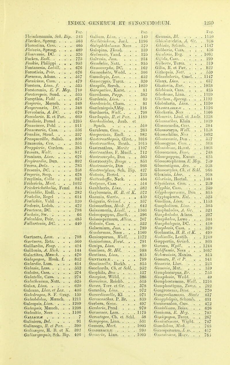 Trtg. FlLMSclimannia, Scli. Bip. 2-13 Flcerkca, Spreng. . . . oG3 Florestina, Cass. . . . 405 Flolouia, Spreng. . , . 489 Flournisia, DC. . . . 37G Fockea, Eiidl 773 Fonkia, Pbilippi . , . 953 Fontanesia, Lahill. , . 676 Forestieia, Poir. . . . 676 Foriioum, Adans. . . . 517 Fornicium, Cass. . . . 479 Forstera, Linn. f. . . 535 Forsteronia, E. F. Mci/. 710 Forstcropsis, >Sond. , . 535 Forsythia, Vahl ... 675 Fougcria, Mcencli. , . 348 Fougcrouxia, DC. . . 348 Fovoolaria, A. BC. . . 670 Fovcolaria, E. et Pav. . 669 Fradinia, Pomel . . . 1235 Franciscca, Pohl . . . 911 Francceuria, Cass. . . 336 FranJcia, Steud. ... 337 Franqucvilla, Salisb. . 806 Franseria, Cav. . . . 354 Frappicria, Cordcm. . 285 Frasera, Walt. . . . 817 Fraximis, Linn. . . . 076 Frcgirardia, Dini. . . 892 Frerea,i)aL' 783 Freseuia, DC. .... 258 Frcijcria, Scop. . , . 678 Freylinia, CoJla ... 937 Fridcrlcia, TSIart. . . . 1032 Fricdmchstlialia, Fenzl 845 Frivaldia, Endl. ... 282 Frcebclia, Regel . . . 614 Frcelichia, Vahl ... 120 Frolovia, Ledeb. . . . 472 Fructcsca, DC. ... 798 Fuclisia, Sw 66 Fulcaldca, Poir. . . . 485 Fullartonia, DC. ... 440 Gaertnera, Lam. . . . 798 Gcertncra, Eetz. . , , 560 Gaillardia, Foiiq. . . . 414 Gaillonia, A. liich. . . 144 Galactites, Mcenvh. . . 470 Galapagoa, Hook. f. . 842 Galardia, Lam. . . . 414 Galasia, Less 532 Galatea, Cass 274 Galatella, Cass. . . . 274 Galathenium, Ntitt. . . 525 Gabix, Linn 620 Galeana, Llav. et Lcx. . 406 Galcdragon, S. F. Gray. 150 Galeobdolon, Mcench. .1211 Galeopsis, i/»». . . . 1209 Galcopisis, Mcench. . . 1208 Galeottia, Nees . . .1106 GaLIACF.jB 7 Galiniera, Bel. ... 91 Galinsoga, 2?. cil P«y. . 390 Galiiisogca, H. B. et K. 392 Galinsogeopsis, Sch. Bip. 406 | Pag. Gidinm, Li in 149 GaiHlrichiim, Jord. . 1196 Galophthalinum. Nces . 370 Galopina, Thuiih.. . . 139 Giilvaiiia, Vand. . . . 125 Galvcsia,, Juss. ... 934 Gambelia, Nutt. . . . 935 Gamocarpha, DC. . , 162 Gainochata, Wedd. . . 306 Gamolcpis, Lcss. . . . 462 Gamo-ygis, Turcz. . . 320 Gaiigila, Rernh. . . . 1059 Garapatica, Karst. . . 81 Garcilassa, Pa-pp. . . 382 Gardeuia, Linn. ... 89 Gardcniola, Cham. . . 81 Gardeniopsis,'Ar«2'. . . 116 Gardneria, Wall. ... 798 Gardoquia, fl. Pfa'. .1189 Garhadiolus, Jaub. ct Spach 510 Garuleum, Cass. . . . 263 Gasparinia, Endl. . . 982 Ga,<itcranthopsis, CErst. . 1016 Gasicranthus, Benth. . 1016 Gastranthus, Moritz . 1107 Gaslrantku.% F. Mucll. , 712 Gastrqcarpha, Don , , 603 Gastrocotyle, Biingc . . 853 Gastroineria, Don . . 966 Gastrostyluin, Scli. Bip. 427 Gatcsia, Bertol. ... 223 Gatfcnhoffiii, Nock. . . 464 Gati/niin, Cass. . . . 614 Gaultheria, Linn. . . 582 Gaylussacia, H. B. ct K. 572 Gazania, Gairtn. . . . 459 Geigeria, Grisscl. . . . 337 Geissauthus, lluolc. f. . 642 Geissomeria, i/^fZ/. . .1103 Geissopappus, Denth.. . 396 Geissospermum, Allcin. . 707 Gclasia, Cass 532 Gelsemium, Juss. . , . 789 Gcndarussa, Nees . . .1109 Geniosporum, Wall. . 1172 Geniostoma, Forst. . . 791 Genipa, Linn. ... 90 Genlisca, St. Hil. . . 988 Geutiana, Linn. . . . 815 GENTIAXE.Ti: 799 GentiancIIa, Borkh. . . 815 Geochorda, Ch. ct Schl. . 952 Geophila, Bon 127 Georgina, AVilld. ... 386 Geraciuin, Reichb. . . 616 Gcraa, Torr. ct Gr. . . 378 Gerardia, Linn 972 GerardiancIIa, Kl. . . 971 Gerascanthiis, P. Br. , 839 Gerbera, Gron. . . . 497 Gcrdaria,Fresl . . . 970 Gcrmaiica, Lam. . . .1176 Gcronfogca, Ch. ct Scld. 68 Giropngon, Linn. . . . 531 Gesuera, Mart. . . . 1003 G;:sj<BRACE.i; .... 990 Gcsncria, Linn. , . . 1005 i Geunsia, Bl 1150 Gliicsbreclitia, A. Gr. . 926 Ghinia, Selirob. . . . 1147 Gibbaria, Cass. . . . 456 Gi slcria, Eeg. . . . lOOi Gifola, Cass 299 Gilbcrta^TuKz. ... 319 Gilia, E. et Pav. ... 822 Gitliopsis, Nutt. . . . 669 Glandularia, Gmel. . . 1147 Glaux, Linn C37 Glaziovia, Bur. . . . 1038 Glcbionis, Cass. . . . 425 GIcchoma,JJmn. . . .1109 Glcdion, Sprcng. . . .1192 Globularia, Linn. . . 1130 Gj.OIiULAlUE.B . . . .1126 Glockeria, Nccs . . .1106 Gloncria, Lind. et Andr. 1228 Glossanthus, Klein . . 1019 Glossocardia, Cass. . . 384 Glossocarya, Wcdl. . . 1158 Glossochilus, Ncis . . 1092 Glossocomia, Don . . . 657 Glossogyno, Cuss. . . . 388 Glossoloma, Hanst. . . 1008 Glossoncma, Bcnc. . . 748 Glo.3sopappus, Kunze . 426 Glossostephanus, E. Mcij. 759 Glossostigma, Arn. . . 058 Glossostyles, Ch. ct Schl. 966 Gloxiula, Lhcr. . . . 998 Glo.vinia, Hortul. . . 1004 Glycidcras, Cass. . . . 259 Glgphia, Cass. . , . 259 Gljphospermum, Don . 815 Glyptopleura, Eat. . . 523 Gmclina, Liiin. . . .1153 Gnaplialiuni, Linn. . . 305 Gnaplialodes, A. Gr. . 321 Gnaphalodts, Adans. . 297 Gnaphalon, Lowe . , . 304 Gnaphalopsis, DC. , . 410 Gnephosis, Cass. . . . 320 Gochnatia, //. B. ct K. . 490 Godinclla, LQS^ib. . . 1240 Greppertia, Griscb. . . 808 Gwtzea, Wydl. . . . 1244 Goldfussia, Nees . . . 1087 Golowninia, Maxini. . 815 Gomara, 7?. ct P. . . 941 Goiiic~ia, Llav. . . . 223 Gomosia, Mut. ... 139 Gomphocarpus, Br. . . 753 Gomphosia, VVedd. . . 40 Gompliostemma, Wall. . 121G Gomphostigma, Turcz. . 792 Gougronema, Pf^c. . . 770 Gongrotbanmus, Stcetz 437 Gongijlolepis, Hchomlj. . 491 Goniocaulon, Cass. . . 472 GoiiioUmon, Boiss. . . 626 Gonioma, E. Mcij. . . 703 Goniopogon, Turcz. . . 267 Gouiostemma, Wiglit. . 747 Gonolobus, Mich. . . 76G Gouospermum,/y . . 417 Goiiostcmon, Harv. . . 78.5
