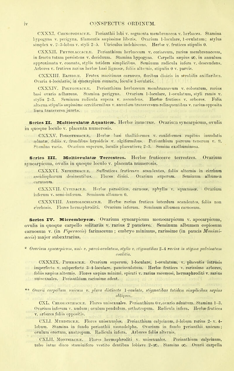 CXXXI. CiiENoroDTACE.^E. Teriantliii lobi v. segmenta membranaeea v. herbaeea. Staniina hypogyna v. perigyna, tilamentis ssepissime libcris. Ovarium 1-loculare, 1-ovulatum; stylus simplex v. 2-3-lobus v. styli 2-5. Utriculus indehiscens. Herbae v. frutiees stipulis 0. CXXXII. Phytoi.accaceje. Perianthium herbaceum v. coriaceum, rarius membranaceum, in fructu totum persistens v. deciduum. Stamina hypogyna. Carpella ssepius oo, in annulum approximata v. connata, stylis totidem simplicibus. Seminum radicula infera v. descendens. Arbores v. frutiees rarius herbse basi lignosae, foliis alternis, stipulis 0 v. parvis. CXXXIII. Eatide.1v. Frutex marif.imus carnosv.s, floribus dioicis in strobilis axillaribrs. Ovaria 4-locularia, in syncarpium connata, loculis 1-ovulatis. CXXXIV. Polygoxace.u. Perianthium hcrbaceum membranaceum v. coloratuin, rarius basi ovario adbserens. Stamina perigyna, Ovarium 1-loeulare, 1-ovulatum, styli ramis v. stylis 2-3. Seminum radicula supera v. ascendens. Herbse fruticcs v. arbores. Folia alterna stipulis saepissime ocreiformibus v. annulam transversum rolinquentibus v. rarius opposita linca trar.sversa juneta. Series XI. Multiovulatse Aquaticse. Herbap imincrsre. Ovarium syncarpicum, ovulis in quoque loculo v. placcnta numerosis. CXXXV. Podoste.ua ce.h. Herbss basi thalliformes v. cauliformes rupibus inundatis adnalse, foliis v. frondibus bryoidcis v. nlgiformibus. Pcrianthium parvum tenerum v. 0. Ptamina varia. Ovarium superum, loeulis placentisvc 2-3. Semina exalbuminosa. Series III. Blultiovulatse Terrestres. Herbse fruticesve terrestres. Ovarium syncarpicum, ovulis in qnoque loculo v. placenta numerosis. CXXXVI. Xepenthace.h. SufFrutices fraticesve scandentes, foliis alternis in cirrhum ascidiophorum desinentilms. Flores dioici. Ovarium superuro. Seminum albumcn carnosura. CXXXVII. Oytixace.u. Herbse parasitica?, carnosse. apbylla; v. squamosae. Ovarium inferum v. semi-inferum. Seminum albumen 0. CXXXVIII. Aristolochiace.e. Herbss rarius frutices interdum scandentes, foliis non cirrhosis. Flores hermaphroditi. Ovarium inferum. Seminum albumen carnosum. Series IV. Micrembryeae. Ovarium syncarpicum monocarpicum v. apocarpicum, ovulis in quoque carpello solitariis v. rarius 2 paucisve. Seminum albumen copiosum carnosuni v. (in Piperaceis) farinaceum ; embryo minimus, rarissime (in paucis Monimi- aceis) major subexteirhis. * Ovarium syncarpwum, uni- v. pauci-ovu.latum, styhs v. stigmatihus 2-4 rarms in sfigma pulvinafum coalitis. CXXXIX. PiPEBACEiE. Ovarium superum, 1-loculare, 1-ovulatum, v. placentis intrusis imperfecte v. subperfecte 3-4-loculare, pauciovulatum. Herb;e frutices v. rarissime arbores, foliis saepius alternis. Flores saepius minimi, spicati v. rarius racemosi, hermaphroditi v. rarius unisexuales. Periantliium rarissime adest. ** Ovarii carpellum unicum v. plura disiincta l-ovulata, stigmatibus toiidem simplicibus scepius obliqms. CXL. Chloranthace.tg. Flores unisexuales. Perianthium 0 v.ovario adnatum. Stamina 1-3. Ovarium inferum v. nudum ; ovulum pendulum, orthotropum. Kadicula infera. Herbse frutiees v. arbores foliis oppositis. CXLI. Myristice.u. Flores unisexuales. Periar.thium calycinum, 3-lobum rarius 2- v. 4- lobum. Stamina in fundo perianthii iaonadelpha. Ovarium in fundo perianthii unicum ; ovulum erectum, anatropum. Radicula infera. Arbores foliis alternis. CXLIL Monimiace.i:. Flores hermaphroditi v. unisexuales. Perianthium calycinum, tubo intus diseo staminifero vestito dentibus lobisve 2-oo. Stamina oo. Ovarii carpella