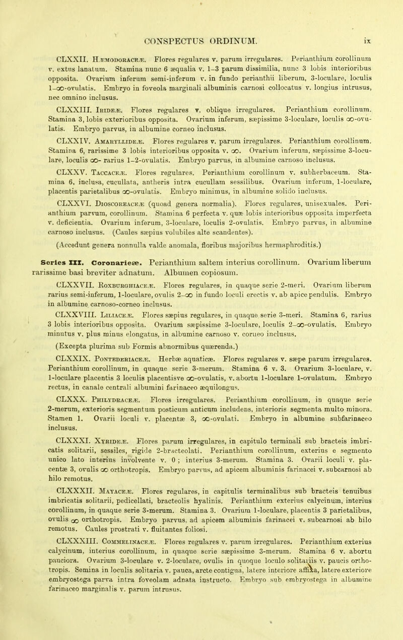 CLXXII. H.-emodorace.t.. Flores regulares v. parum irregulares. Perianthium corolliuum v. extus lanatum. Stamina nunc 6 aequalia v. 1-3 parum dissimilia, nunc 3 lobis interioribus opposita. Ovarium inferum semi-inferum v. in fundo perianthii liberum, 3-loculare, loeulis 1-oO-ovulatis. Embryo in foveola marginali albuminis carnosi collocatus v. longius intrusus, nec omnino inclusus. CLXXIII. Irideje. Flores regulares v. oblique irregulares. Perianthium corollinum. Stamina 3, lobis exterioribus opposita. Ovarium inferum, saepissime 3-loculare, loculis oo-ovu- latis. Embryo parvus, in albumine corneo inclusus. CLXXIV. Amaryllide.b. Flores regulares v. parum irregulares. Perianthium corollinum. Stamina 6, rarissime 3 lobis interioribus opposita v. oo. Ovarium inferum, saepissime 3-locu- lare, loculis co- rarius 1-2-ovulatis. Embryo parvus, in albumine carnoso inclusus. CLXXV. Taccace.u. Flores regulares. Perianthium corollinum v. subherbaeeum. Sta- mina 6, inclusa, eucullafa, antheris intra cucullam sessilibus. Ovarium inferum, 1-loculare, placentis parietalibus oo-ovulatis. Embryo minimus, in albumine solido inclusus. CLXXVI. Dioscoreace.u (quoad genera normalia). Flores regulares, unisexuales. Peri- anthium parvum, corollinum. Stamina 6 perfecta v. quse lobis interioribus opposita imperfecta v. deficientia. Ovarium inferum, 3-loeulare, loculis 2-ovulatis. Embryo parvus, in albumine carnoso inclusus. (Caules s;epius volubiles alte scandentes). (Aecedunt genera nonnulla valde anomala, fioribus majoribus hermaphroditis.) Serles XXX. CoronarieBe. Perianthium saltem interius corollinum. Ovarium liberum rarissime basi breviter adnatum. Albumen copiosum. CLXXVII. Koxburghiaceje. Flores regulares, in quaque serie 2-meri. Ovarium liberum rarius semi-inferum, 1-loculare, ovulis 2-oo in fundo loculi erectis v. ab apice pendulis. Embryo in albumine carnoso-corneo inclusus. CLXXVIII. Liliace.u. Flores saepius regulares, in quaque serie 3-meri. Stamina 6, rarius 3 lobis interioribus opposita. Ovarium saepissime 3-loculare, loculis 2-oo-ovuIatis. Embryo minutus v. plus minus elongatus, in albumine carnoso v. corneo inclusus. (Excepta plurima sub Formis abnormibus quaerenda.) CLXXIX. Pontedehiace.t:. Herbae aquatieae. Flores regulares v. saepe parum irregulares. Perianthium eorollinum, in quaque serie 3-merum. Stamina 6 v. 3. Ovarium 3-loculare, v. 1- loculare placentis 3 loculis placentisve oo-ovulatis, v. abortu 1-loculare 1-ovulatum. Embryo rectus, in canale centrali albumini farinaceo aequilongus. CLXXX. Philydraceje. Flores irregulares. Perianthium corollinum, in quaque serie 2- merum, exterioris segmentum posticum anticum includens, interioris segmenta multo minora. Stamen 1. Ovarii loeuli v. placentse 3, oc-ovulati. Embryo in albumine subfarinaceo inclusus. CLXXXI. Xtride.t;. Flores parum irregulares, in capitulo terminali sub bracteis imbri- catis solitarii, sessiles, rigvle 2-braeteolati. Perianthium corollinum, exterius e segmento unico lato interius involvente v. 0 ; interius 3-merum. Stamina 3. Ovarii loculi v. pla- centae 3, ovulis oo orthotropis. Embryo parvus, ad apicem albuminis farinacei v. subcarnosi ab hilo remotus. CLXXXII. Mayacevt;. Flores regulares, in capitulis terminalibus sub bracteis tenuibus imbricatis solitarii, pedicellati, bracteolis hyalinis. Perianthium exterius calycinum, interius corollinum, in quaque serie 3-merum. Stamina 3. Ovarium 1-loculare, placentis 3 parietalibus, ovulis orthotropis. Embryo parvus. ad apicem albuminis farinaeei v. subcarnosi ab hilo remotus. Caules prostrati v. fluitantes foliosi. CLXXXIII. Commelinaceje. Flores regulares v. parum irregulares. Perianthium exterius calycinum, interius corollinum, in quaque scrie saepissime 3-merum. Stamina 6 v. abortu pauciora. Ovarium 3-loculare v. 2-loculare, ovulis in quoque loculo solitariis v. paucis ortho- tropis. Semina in loeulis solitaria v. pauca, arcte contigua, latere interiore affixa, latere exteriore embryostega parva intra foveolam adnata instructo. Embryo sub embryostegn in albumine farinaceo marginalis v. parum intrusus.