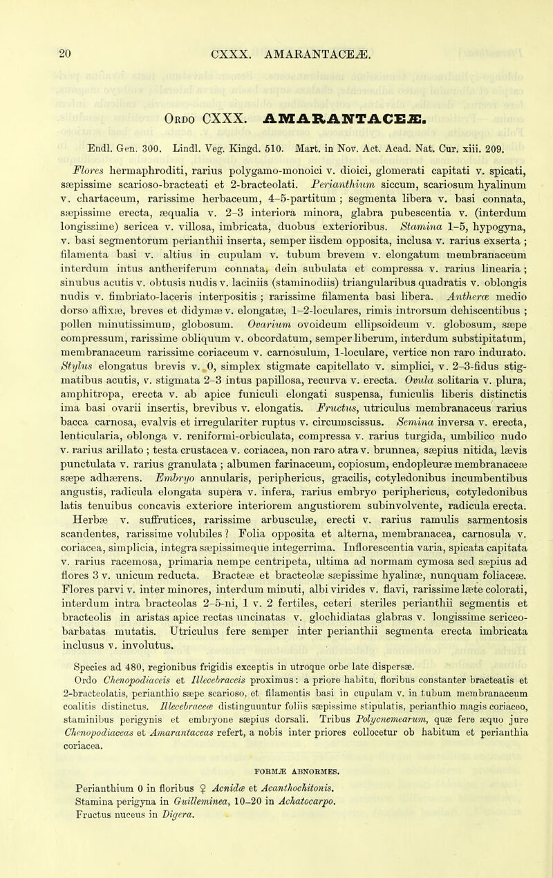 Ordo CXXX. AMARANTACEJE. Endl. Gen. 300. Lindl. Veg. Kingd. 510. Mart. in Nov. Aet. Acad. Nat. Cur. xiii. 209. Flores hermaphroditi, rarius polygamo-rnonoici v. dioici, glomerati capitati v. spicati, ssepissime scarioso-bracteati et 2-bracteolati. Perianthium siccum, scariosum hyalinum v. chartaceum, rarissime herbaceum, 4-5-partitum • segmenta libera v. basi connata, sfepissime erecta, sequalia v. 2-3 interiora minora, glabra pubescentia v. (interdum longissime) sericea v. villosa, imbricata, duobus exterioribus. Stamina 1-5, hypogyna, v. basi segmentorum perianthii inserta, semper iisdem opposita, inclusa v. rarius exserta ; filamenta basi v. altius in cupulam v. tubum brevem v. elongatum membranaceum interdum intus antheriferum connata, dein subulata et compressa v. rarius linearia ; sinubus acutis v. obtusis nudis v. laciniis (staminodiis) triangularibus quadratis v. oblongis nudis v. fimbriato-laceris interpositis ; rarissime filamenta basi libera. Antheraz medio dorso affixpe, breves et didymsev. elongatse, 1-2-loculares, rimis introrsum dehiscentibus ; pollen minutissimum, globosum. Ovarium ovoideum ellipsoideum v. globosum, ssepe compressum, rarissime obliquum v. obcordatum, semper liberum, interdum substipitatnm, membranaceum rarissime coriaceum v. carnosulum, 1-loculare, vertice non raro indmato. Stylus elongatus brevis v. 0, simplex stigmate capitellato v. simplici, v. 2-3-fidus stig- matibus acutis, v. stigmata 2-3 intus papillosa, recurva v. erecta. Ovula solitaria v. plura, amphitropa, erecta v. ab apice funiculi elongati susj>ensa, funiculis liberis distinctis ima basi ovarii insertis, brevibus v. elongatis. Fructus, utriculus membranaceus rarius bacca carnosa, evalvis et irregulariter ruptus v. circumscissus. Semina inversa v. erecta, lenticularia, oblonga v. reniformi-orbiculata, conipressa v. rarius turgida, umbilico nudo v. rarius arillato ; testa crustacea v. coriacea, non raro atra v. brunnea, saspius nitida, hevis punctulata v. rarius granulata ; albumen farinaceum, copiosum, endopleurse niembranacete ssepe adhserens. Embryo annularis, periphericus, gracilis, cotyledonibus incumbentibus angustis, radicula elongata supera v. infera, rarius embryo periphericus, cotyledonibus latis tenuibus concavis exteriore interiorem angustiorem subinvolvente, radicula erecta. Herbae v. suffrutices, rarissime arbusculfe, erecti v. rarius ramulis sarmentosis scandentes, rarissime volubiles ? Folia opposita et alterna, membranacea, carnosula v. coriacea, simplicia, integrassepissimeque integerrima. Inflorescentia varia, spicata capitata v. rarius racemosa, primaria nempe centripeta, ultima ad normam cymosa sed scepius ad flores 3 v. unicum reducta. Bracteas et bracteolae soapissinie hyalinae, nunquam foliacese. Flores parvi v. inter minores, interdum minuti, albivirides v. flavi, rarissime lsete colorati, interdum intra bracteolas 2-5-ni, 1 v. 2 fertiles, ceteri steriles perianthii segmentis et bracteolis in aristas apice rectas uncinatas v. glochidiatas glabras v. longissime sericeo- barbatas mutatis. Utriculus fere semper inter perianthii segmenta erecta imbricata inclusus v. involutus. Species ad 480, regionibus frigidis exceptis in utroque orbe late dispersse. Ordo Chenopodiaceis et Illecebraceis proximus: a priore habitu, floribus constanter bracteatis et 2-bracteolatis, perianthio ssepe searioso, et filamentis basi in cupulam v. in tubum membranaeeum coalitis distinctus. lllecebracece distinguuntur foliis ssepissime stipulatis, perianthio magis coriaceo, staminibus perigynis et embryone sspius dorsali. Tribus Volycnemearum, quaa fere aaquo jure Chenopodiaceas et Amarantaceas refert, a nobis inter priores collocetur ob habitum et perianthia coriacea. FORMJE ABNOHMES. Perianthium 0 in floribus $ Acnides et Acanthochitonis. Stamina perigyna in Gidlleminea, 10-20 in Achatocarpo. Fructus nuceus in Digera.