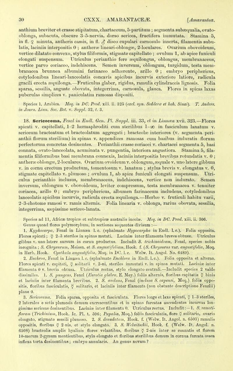 anthiuni breviter et crasse stipitatuin, chartaceuru, 5-partitum; segrnenta subaequalia, ovato- oblonga, subacuta, obscure 3-5-nervia, dorso sericea, fructifera immutata. Stamina 5, in fl. J minuta, antheris cassis, in fl. $ disco cupulari carnosulo inserta, filamentis subu- latis, laciniis interpositis 0 ; antherse lineari-oblongae, 2-loculares. Ovarium obovoideum, vertice dilatato convexo, stylus filiformis, stigmate capitellato ; ovulum 1, ab apice funiculi elongati suspensum. Utriculus perianthio fere sequilongus, oblongus, membranaceus, vertice parvo coriaceo, indehiscens. Semen inversum, oblongum, turgidum, testa mem- branacea brunnea albumini farinaceo adhperente, arillo 0 ; embryo periphericus, cotyledonibus lineari-lanceolatis concavis apicibus incurvis exteriore latiore, radicula gracili erecta sequilonga.—Fruticulus glaber, rigidus, ramulis cylindraceis lignosis. Folia sparsa, sessilia, anguste obovata, integerrima, carnosula, glauca. Flores in spicas laxas puberulas simplices v. paniculatim ramosas dispositi. Species 1, Arabica. Moq. in DC. Prod. xiii. ii. 325 (excl. syn. Seddera et hab. Sinai). T. Anders. in Journ. IAnn. Soc. Bot. v. Suppl. 32, 3. 18. Sericocoma, Fenzl in Endl. Gen. Pl. Suppl. iii. 33, et in Linnoza xvii. 323.—Flores spicati v. capitellati, 1-2 hermaphroditi cum sterilibus 1-co in fasciculum lanatum v. sericeum bracteatum et bracteolatum aggregati ; bracteolae interiores (v. segmenta peri- anthii florum sterilium) in spinas v. appendices ramosas cum basibus induratis florum perfectorum concretas desinentes. Perianthii crasse coriacei v. chartacei segmenta 5, basi connata, ovato-lanceolata, acriminata v. pungentia, interiora angustiora. Stamina 5, fila- mentis filiformibus basi membrana connexis, laciniis interpositis brevibus rotixndatis v. 0 ; antherre oblongre, 2-loculares. Ovariuin ovoideum v. oblongum, sequale v. uno latere gibbum v. in cornu erectum productum, tomentosum v. lanatum ; stylus brevis v. elongatus v. 6, stigmate capitellato v. plumoso ; ovulum 1, ab apice funiculi elongati suspensuni. Utri- culus perianthio inclusus, membranaceus, indehiscens, vertice non indurato. Semen inversum, oblongum v. obovoideum, leviter compressum, testa membranacea v. tenuiter coriacea, arillo 0 ; embryo periphericus, albumen farinaceum includens. cotyledonibus lanceolatis apicibus incurvis, radicula erecta sequilonga.—Herbte v. fruticuli habitu varii, 2-3-chotome ramosi v. ramis alternis. Folia linearia v. oblonga, rarius obovata, sessilia, integerrima, stepissime sericeo-lanata. Species ad 11, Africae tropiese et subtropicae australis incolae. Moq. in DC. Prod. xiii. ii. 306. Genus quoad flores polymorphum, in sectiones sequentes divisum :— 1. Kyphocarpa, Fenzl in Linnsea 1. c. (sphalmate Hypocarpha in Endl. 1. c). Folia opposita. Flores spicati; $ 2-3 stenles in spinas mutati. Laciniae inter filamenta breves obtusse. Utriculus gibbus v. uno latere sursum in cornu productus. Includit S. trichinoidcam, Fenzl, species nobis incognita ; $. Chrysuricm, Meissn. et S. angustifoliam,H-odk. f. (S. Chrysurus var. angustifolia, Moq. in Herb. Hook. Cyathula angustifolia, Moq. in DC. 1. c. Welw. It. Angol. No. 6489). 2. Euchroa, FeDzl in Linnsea 1. c. (sphalmate Euchlora in Endl. 1. c). Folia opposita et alterna. Flores spicati v. capitati, 5 solitarii v. 2-ni, steriles immutati v. in spinas mutati. Lacinise inter filamenta 0 v. brevia obtusa. Utriculus rectus, stylo elongato centrali.—Includit species 2 valde dissimiles. 1. S. pungcns, Fenzl (Eurotia glabra, E. Mey.) foliis alternis, floribus capitatis § binis et laciniis inter filamenta brevibus. 2. S. avolans, Fenzl (inclusa S. capensi, Moq.) foliis oppo- sitis, floribus fasciculatis, § solitario, et laciniis inter filamenta (non obstante descriptione Fenzlii) plane 0. 3. Scricorema. Folia sparsa, opposita et fasciculata. Flores longe et laxe spicati, <J 1-3 steriles, 2 laterales e setis plumosis demum excrescentibus et in spinas furcatas ascendentes incurvas lon- gissime sericeas desinentibus. Lacini» inter filamenta 0. Utriculus reetus. Ineludit:—1. S.remoti- floram (Trichinium, Hook. Ic. Fl. t. 596; Pupalia, Moq.) foliis fasciculatis, flore 9 solitario, ovario elongato, stigmate sessili plumoso. 2. S. denudatarn, Hook. f. (Welw. It. Angol. n. 6503) ramulis oppositis, floribus 5 2-nis, et stylo elongato. 3. S. Wclwitschii, Hook. f. (Welw. It. Angol. n. 6508) bracteolis amplis hyalinis flores velantibus, floribus <J 2-nis inter se connatis et florem 10-merum 2-gynum mentientibus, stylo elongato et floribus sterilibus demum in cornua furcata ossea inflexa torta desinentibus ; enibryo annularis. An genus novum ?