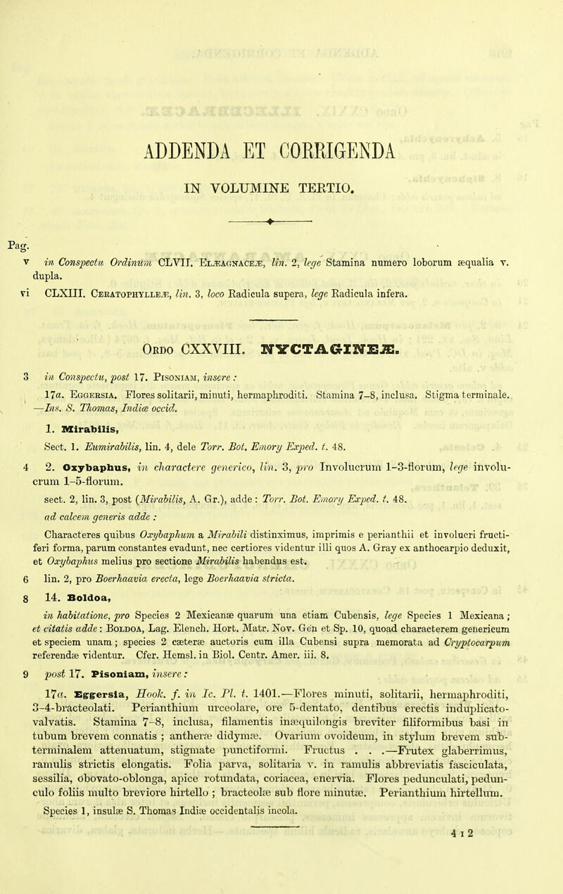 ADDENDA ET COKRIGENDA IN VOLUMINE TERTIO. Pag. v in Conspectu Orcliniim CLVIT. El^agnacejE, lin. 2, lcge Stamina numero loborum sequalia v. dupla. vi CLXIII. Cekatophylle.h, lin. 3, loco Radicula supera, legc Radicula infera. Oedo cxxviii. nyctagineje. 3 in Conspectu, post 17. Pisoniam, insere : 17«. Eggersia. Flores solitarii, minuti, hermaphroditi. Stamina 7-8, inclusa. Stigma terminale.. —Ins. S. Tkomas, Indim occid. 1. Mirabilis, Sect. 1. Eumirabilis, lin. 4, dele Torr. Bot. Emory Exped. t. 48. 4 2. Oxybaphus, in charactere generico, lin. 3, pro Involucrum 1-3-florum, lege, involu- crum 1-5-florum. sect. 2, lin. 3, post {Mirabilis, A. Gr.), adde : Torr. Bot. Emory Exped. t. 48. ad calcem generis adde : Characteres quibus Oxybaphum a Mirabili distinximus, imprimis e perianthii et involucri fructi- feri forma, parum constantes evadunt, nec certiores videntur illi quos A. Gray ex anthocarpio deduxit, et Oxybaphus melius pro sectione Mirabilis habendus est. 6 lin. 2, pro Boerhaavia erecta, lege Boerhaavia stricta. 8 14. Boldoa, in habitatione, pro Species 2 Mexicanae quarum una etiam Cubensis, lege Speeies 1 Mexicana; et citatis adde: Boldoa, Lag. Elench. Hort. Matr. Nov. Gen et Sp. 10, quoad characterem generieum et speciem unam; species 2 caeterse auctoris cum illa Cubensi supra memorata ad Cryptocarpum referendae videntur. Cfer. Hemsl. in Biol. Centr. Amer. iii. 8. 9 post 17. Pisoniam, insere: 17«. Effgersia, Hook. f. in Ic. Pl. t. 1401.—Flores minuti, solitarii, hermaphroditi, 3-4-bracteolati. Perianthium urceolare, ore 5-dentato, dentibus erectis induplicato- valvatis. Stamina 7-8, inclusa, filamentis inrequilongis breviter filiformibus basi in tubum brevem connatis ; antherre didymaj. Ovarium ovoideum, in stylum brevem sub- terminalem attenuatum, stigmate punctiformi. Fructus . . .—Frutex glaberrimus, ramulis strictis elongatis. Folia parva, solitaria v. in ramulis abbreviatis fasciculata, sessilia, obovato-oblonga, apice rotundata, coriacea, enervia. Flores pedunculati, pedun- culo foliis multo breviore hirtello ; bracteoke sub flore minutoe. Perianthium hirtellum. Species 1, insulae S. Thomas Indne occidentalis incola.