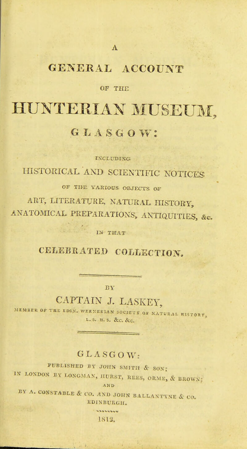 GENERAL ACCOUNT OF THE HUNTERIAM MUSEUM, GLASGOW: HISTORICAL AND SCIENTIFIC NOTICES OF n->E VARXaCS. OajECTS. OF ART, LITERATURE, NATURAL HISTORY, ANATOMICAL, PREPARATIONS, ANTIQUITIES, &e. II« THAT CELEBRATED COLLECTIOIV, BY CAPTAIN J. LASKEY, .MEMBER OrXBE im,V. WF.R^:ekIAN SOCIETV of «55TOKr, L.S. If. S. &C. &C> GL ASGO W: PUBHSHED BY JOHN SMITH & SON- IN LONDON BY LONGMAN, IIURST, REES, ORMe', & BROWN; AND P^Y A. CONSTABLE & CO. AM, John BALLANTVNE & CO. EDINBURGH.