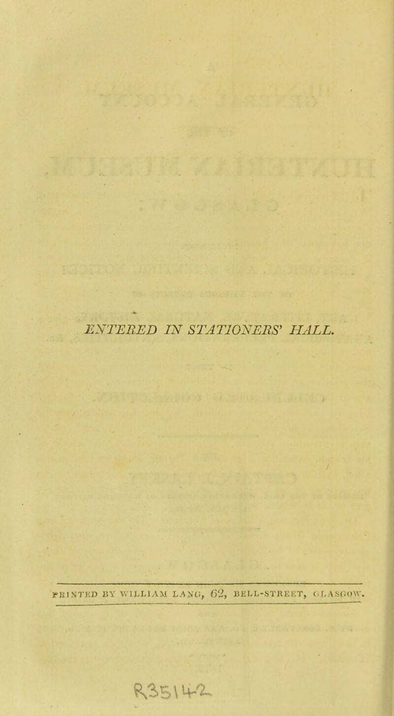 ENTERED IN STATIONERS' HALL. >RINT)iJ3 KY V.IJ^LIAM LAiiU, 62, OiliLL-STKKET, ( I.ASr.OW.