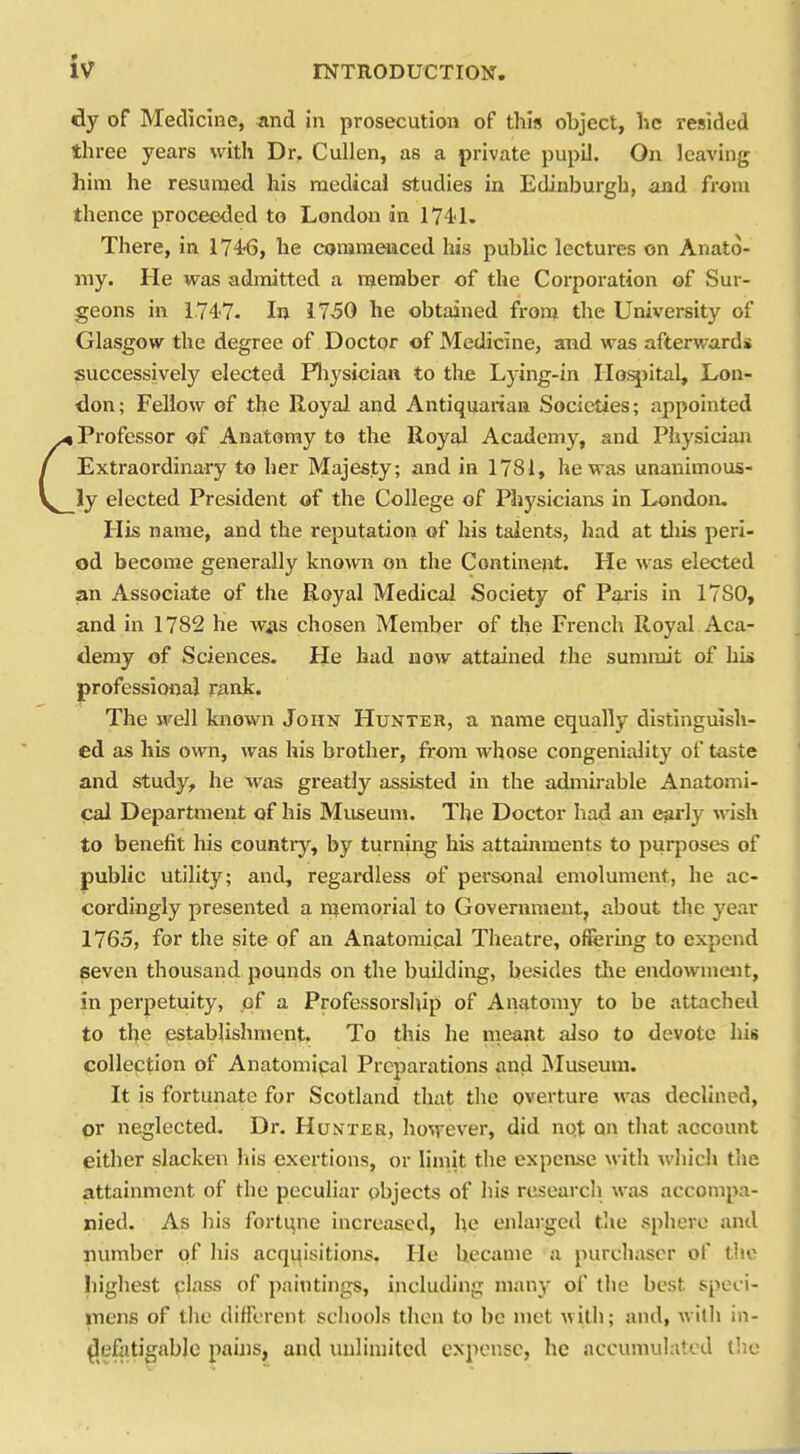 dy of Medicme, and in prosecution of this object, lie resided three years with Dr. Cullen, as a private pupiJ. On leaving him he resumed his medical studies in Edinburgh, and from thence proceeded to London in 174'1. There, in 1746, he commenced his public lectures on Anato- my. He was admitted a rneraber of the Corporation of Sur- geons in 1747. In 1750 he obtained froni the University of Glasgow the degree of Doctor of Medicine, and was afterwards successively elected Pliysician to tlie Lj-ing-in Iloi^iital, Lon- don; Fellow of the Royal and Antiquanan Societies; appointed I Professor of Anatomy to the Royal Academy, and Physician Extraordinary to her Majesty; and in 1781, he was unanimous- ly elected President of the College of Physiciaiis in London. His name, and the reputation of his talents, had at tliis peri- od become generally known on the Continent. He was elected an Associate of the Royal Medical Society of Paris in 17S0, and in 1782 he was chosen Member of the French Royal Aca- demy of Sciences. He had now attained the summit of hi* professional rank. The well known John Hunter, a name equally distingulsli- ed as his own, was his brother, from whose congeniality of taste and study, he was greatly assisted in the admirable Anatomi- cal Department of his Museum. The Doctor had an early wish to benefit his country, by turning his attainments to purposes of public utility; and, regai-dless of personal emolument, he ac- cordingly presented a ii^emorial to Government, about the year 1765, for the site of an Anatomical Theatre, offering to expend seven thousand pounds on the building, besides tl\e endowment, in perpetuity, of a Professorship of Anatomy to be attached to tbe establishment. To this he meant also to devote his collection of Anatomipal Preparations and IMuseuni. It is fortunate for Scotland that the overture M-as declined, or neglected. Dr. Hunter, however, did not on that account either slacken his exertions, or limit the expense with which the attainment of the peculiar objects of his research was accompa- nied. As his fortune increased, he enlarged the sphere and number of his acquisitions. He became a purchaser of tlic highest class of paintings, including many of the best speci- mens of the diflerent schools then to be met with; and, wilh in- defatigable pains, and unlimited expense, he accumulated the