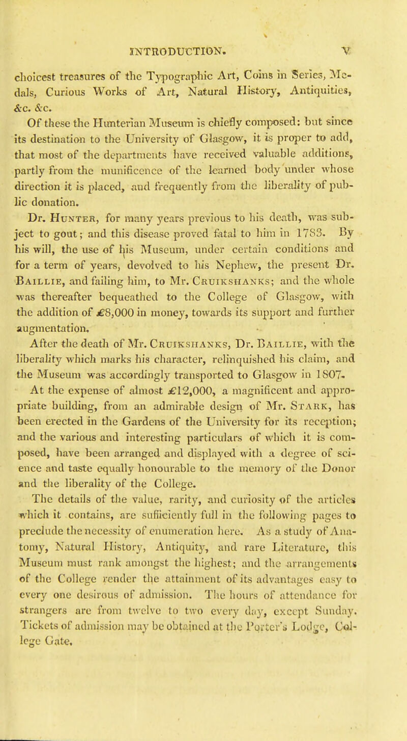 choicest treasures of the Typographic Art, Coins in Series, Me- dals, Curious Works of Art, Natural History, Antiquities, &c. &c. Of these the Hunterian Museum is chiefly composed: but since its destination to the University of Glasgow, it is proper to add, that most of the departments have received valuable additions, partly from the munificence of the learned body under whose direction it is placed, and frequently from the liberality of pub- lic donation. Dr. Hunter, for many j'ears previous to his death, was sub- ject to gout; and this disease proved f^tal to him in 1783. By his will, the use of l|is Museum, under certain conditions and for a term of years, devolved to his Nephew, the present Dr. Baillie, and failing him, to Mr. Cruikshanks; and the whole was thereafter bequeathed to the College of Glasgow, with the addition of ^£8,000 in money, towards its support and further augmentation. • ' After the death of Mr. Cruikshanks, Dr. Baillie, with tlie liberality which marks his character, relinquished his claim, and the Museum was accordingly transported to Glasgow in 1807- At the expense of almost £12,000, a magnificent and appro- priate building, from an admirable design of Mr. Stark, has been erected in the Gardens of the Univereity for its reception; and the various and interesting particulars of which it is com- posed, have been arranged and displa3'ed with a degree of sci- ence and taste equally honourable to the memory of the Donor and the liberality of the College. The details of the value, rarity, and curiosity of the m'ticles which it contains, are sufficiently full in the following pages to preclude the necessity of enumeration here. As a study of Ana- tomy, Natural History, Antiquity, and rare Literature, this Museum must rank amongst the highest; and the arrangements of the College render the attainment of its advantages easy to every one desirous of admission. Tiie hours of attendance for strangers are from twelve to two every dny, except Sunday. Tickets of admission may be obtained at the Pqi ter's Lodge, C^- Icgc Gate,