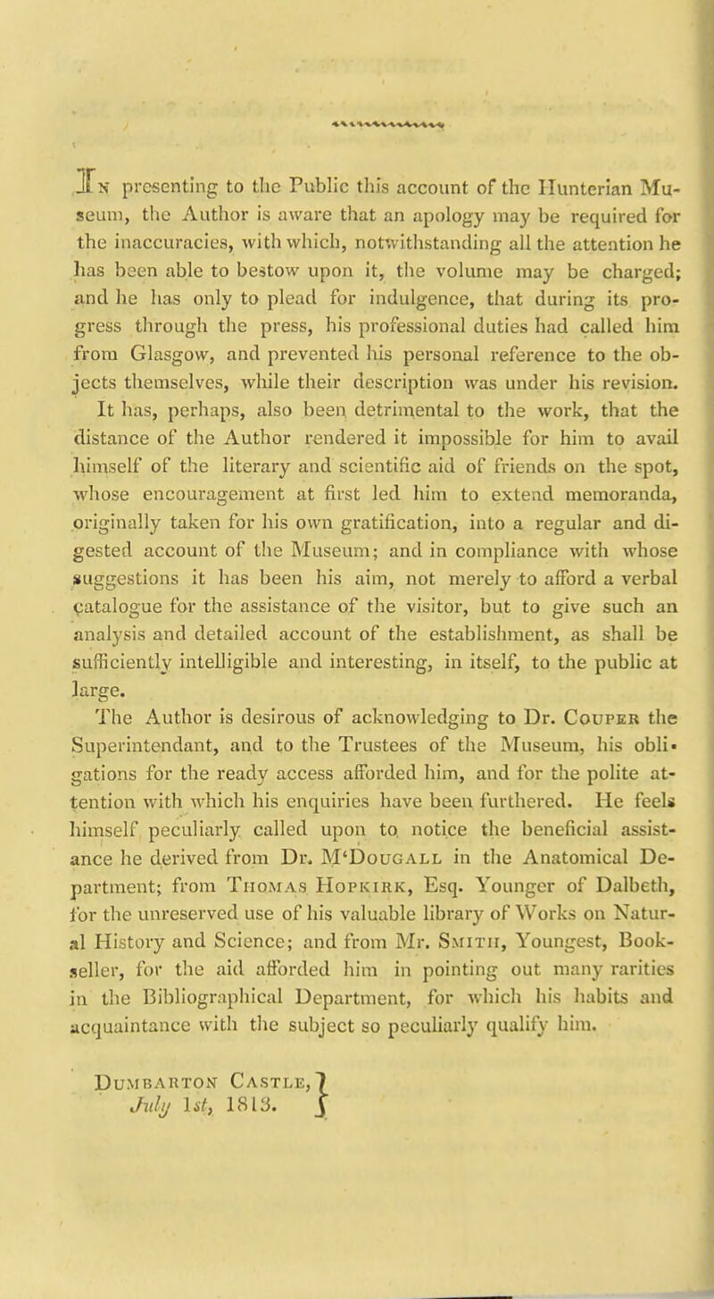 seum, the Author is aware that an apology may be required for the inaccuracies, with which, notwithstanding all the attention he has been able to bestow upon it, tlie volume may be charged; and he has only to plead for indulgence, that during its pro- gress through the press, his professional duties had called him from Glasgow, and prevented his personal reference to the ob- jects themselves, while their description was under his revision. It has, perhaps, also been detrimental to the work, that the distance of the Author rendered it impossible for him to avail liimself of the literary and scientific aid of friends on the spot, whose encouragement at first led him to extend memoranda, originally taken for his own gratification, into a regular and di- gested account of the Museum; and in compliance with whose suggestions it has been his aim, not merely to afford a verbal catalogue for the assistance of the visitor, but to give such an analysis and detailed account of the establishment, as shall be sufficiently intelligible and interesting, in itself, to the public at large. The Author is desirous of acknowledging to Dr. Couper the Superintendant, and to the Trustees of the Museum, his obli- gations for the ready access afforded him, and for the polite at- tention with which his enquiries have been furthered. He feels himself peculiarly called upon to, notice the beneficial assist- ance he derived from Dr. M'Dougall in the Anatomical De- partment; from Thomas Hopkirk, Esq. Younger of Dalbeth, for the unreserved use of his valuable library of Works on Natur- al History and Science; and from Mr. Smith, Youngest, Book- seller, for the aid afforded him in pointing out many rarities in the Bibliographical Department, for which his habits and acquaintance with the subject so peculiarly qualify him. PUMBARTON CaSTLE,) Julij lit, 18ly. y