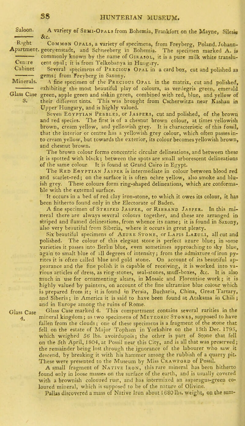 Saloon. A variety of Semi-Opals from Bohemia, Frankfort on the Mayne, 8ile»« ■— &c. Right Common Opals, a variety of specimens, from Freyberg, Poland, Johann- Apartment. georKenstadt, and Schneeberg in Bohemia. The specimen marked A. i» —— commonly known by the name of Girasol, it is a pure milk white translu- Cenrre cent opal; it is from Telkobanya in Huugury. Cabinet Several specimens of Precious Opal in a card box, cut and polished as ' ■— gems; from Freyberg in Saxony. Minerals. A fine specimen of the Precious Opal in the matrix, cut and polished, ' exhibiting the most beautiful play of colours, as venlegris green, emerald Glass Case green, apple green and siskin green, combined with red, blue, and yellow of 3. their different tints. This was brought from Cscherwitza near Kashau in Upper Hungary, and is highly valued. Seven Egyptian Pebbles, or Jaspers, cut and polished, of the brown and red species. The first is of a chesnut brown colour, at times yellowish brown, cream yellow, and yellowish grey. It is characteristic of this fossil, that the interior or centre has a yellowish grey colour, which often passes in- to cream yellow, but towards the exterior, its colour becomes yellowish brown, and chesnut brown. The brown colour forms concentric circular delineations, and between these it is spotted with bkck; between the spots are small arborescent delineations of the same colour. It is found at Grand Cairo in E^ypt. The Red Esyptian Jasper is intermediate in colour between blood red and scarlet-red; on the surface it is often ochre yellow, also smoke and blu- ish grey. These colours form ring-shaped delineations, which are conforma- ble with the external surface. It occurs in a bed of red clay iron-stone, to which it owes its colour, it has been hitherto found only in the Electorate of Baden. A fine specimen of Striped Jasper, or Ribband Jasper. In this mi- neral there are always several colours together, and these are arranged ia striped and flamed delineations, from whence its name; it is found in Saxony, also very beautiful from Siberia, where it occurs in great plenty. Six beautiful specimens of Azure Stone, or Lapis Lazuli, all cut and polished. The colour of this elegant stone is perfect azure blue; in '•ome varieties it passes into Berlin blue, even sometimes approaching to sky blue, again to smalt blue of all degrees of intensity; from the admixture of iron py- rites it is often called blue and gold stone. On account of its beautiful ap- pearance and the fine polish it is capable of receiving, it is worked into va- rious articles of dress, as ring-stones, seal-stones, snuff-boxes, &c. It is also much in use for ornamenting altars, in Mosaic and Florentine work; it is highly valued by painters, on account of the fine ultramine blue colour which is prepared from it; it is found in Persia, Bucharia, China, Great Tartary, and Siberia; in America it is said to have been found at Atakama in Chili; and in Europe among the ruins of Rome. Glass Case Glass Case marked 4. This compartment contains several rarities in the 4^ mineral kingdom; as two specimens of Meteoric Stones, supposed to have fallen from the clouds; one of these specimens is a fragment of the stone that fell, on the estate of Major Topham in Yorkshire on the 13th Dec. 1795, which weighed 56 lbs. avoirdupois; the other is part of Stone that fell on the 5th April, 1804, at Possil near this City, and is all that was preserved; the remainder being lost through the ignorance of the labourer who saw it descend, by breaking it with his hammer among the rubbish of a quarry pit. These were presented to tlie Museum by Miss Crawford of Possil. A small fragment of Native Iron, this rare mineral has been hitherto found only in loose masses on the surface of the earth, and is usually covered with a brownish coloured rust, and has intermixed an asparagus-green co- loured mineral, which is supposed to he of the nature of Olivine. PalUs discovered a mass of Native Iron about IG80 lbs, weight, on the sum-