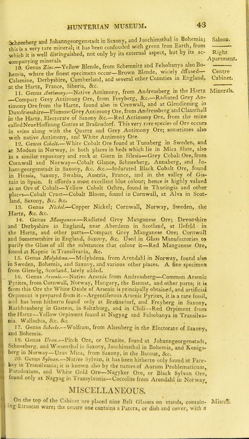 Saloon. SchneeberK and Johanngeorgenstadt in Saxony, and Joachimsthal m Bohemia; this is a very rare mineral; it has heen confouded with green Iron Earth, from which it is well distinguished, not only by its external aspect, but by its ac- Right sompanying minerals. , , ^ Apartment. 10. Genus Yellow Blende, from Schemnitz and Felsobanya also Bo- hernia, where the finest specimens occur—Brown Blende, widely dffused— Centre Calamine, Derbyshire, Cumberland, and several other Counties in England, Cabinet, at the Hartz, France, Siberia, &c. . , „ . ^7- T 11. Genus yi/i<;/n<'njr.—Native Antimony, from Andreasberg in the Hartz Minerals. —Compact Grey Antimony Ore, from Freyberg, &c.—Radiated Grey An- timony Ore from the Hartz, found also in Cornwall, and at Glendinning in Dumfriesshire—PlumoseGrey Antimony Ore, from Andreasberg andClausthall in the Hartz, Electorate of Saxony &c.—Red Antimony Ore, from the mine called NeueHoffnung Gottes at Braunsdorf. This very rare species of Ore occurs in veins along with the Quartz and Grey Antimony Ore; sometimes also with native Antimony, and White Antimony Ore. 12. Genus Coialt.—White Cobalt Ore found at Tunaberg in Sweden, and at Modum in Norway, in both places in beds which lie in Mica Slate, also in a similar repository and rock at Giern in Silesia—Grey Cobalt Ore, from. Cornwall and Norway—Cobalt Glance, Schneeberg, Annaberg, and Jo- hanngeorgenstadt in Saxony, &c. &c.—Indurated Black Cobalt Ore, found in Hessia, Saxony, Swabia, Austria, France, and in the valley of Gis- tain in Spain. It affords a most excellent blue colour; hence is highly valued as an Ore of Cobalt—Yellow Cobalt Ochre, found in Thuringia and other places—Cobalt Crust—Cobalt Bloom, found in Cornwall, at Alva in Scot- ' land, Saxony, &c. &c. 13. Genus Niciel.—Copper Nickel; Cornwall, Norway, Sweden, the Hartz, &c. &c. 14. Genus Manganese.—Radiated Grey Manganese Ore; Devonshire and Derbyshire in England, near Aberdeen in Scotland, at IlefeUl in the Hartz, and other parts—Compact Grey Manganese Ore; Cornwall and Somersetshire in England, Saxony, &c. Used in Glass Manufactories to purify the Glass of all the substances that colour it—Red Manganese Ore, found at Kapnic in Transilvania, &c. 15. Genus Molybdena.—Molybdena, from Arendahl in Norway, found also in Sweden, Bohemia, and Saxony, and various other places. A fine specimen from Glenelg, Scotland, lately added. 16. Genus .Arsenic.—Native Arsenic from Andreasberg—Common Arsenic Pyrites, from Cornwall, Norway, Hungary, the Bannat, and other parts; it is from this Ore the White Oxide of Arsenic is principally obtained, and artificial Orpmient is prepared from it—Argentiferous Arsenic Pyrites, it is a rare fossil, and has been hitherto found only at Braiinsdorf, and Freyberg in Saxony, Rathhausberg in Gastem, in Saltzburg, and in Chili—Red Orpiment from the Hartz—Yellow Orpiment found at Nagyag and Felsobanya in Transilva- nia Wallachia, &c. &c 17. Genus Scheele.—Wolfram, from Altenberg in the Electorate of Saxony, and Bohemia. 19. Genus Uran.—Pitch Ore, or Uranite, found at Johanngeorgenstadt, Schneeberir, and Wiesenthal in Saxony, Joschimsthal in Bohemia, and Konigs- berg in Norway—Uraii Mica, from Saxony, in the Bannat, &c. •iO. Genus Sylvan.—'ti^uve Sylvan, it has been hitherto only found at Face- I bay in Transilvania; it is known also by the names of Auruni Problematicum, Paradoxium, and White Gold Ore—Nagyker Ore, or Black Sylvan Ore, found only at Nagyag in Transylvania—Coccolite from Arendahl in Notway. MISCELLANEOUS. On the top of the C.ibiin-t are placed nine Bell Gl.isscs on stands, contain- Mijcctl. ing Etruscan ware; the centre one contains a Patera, or dish and cover, with a