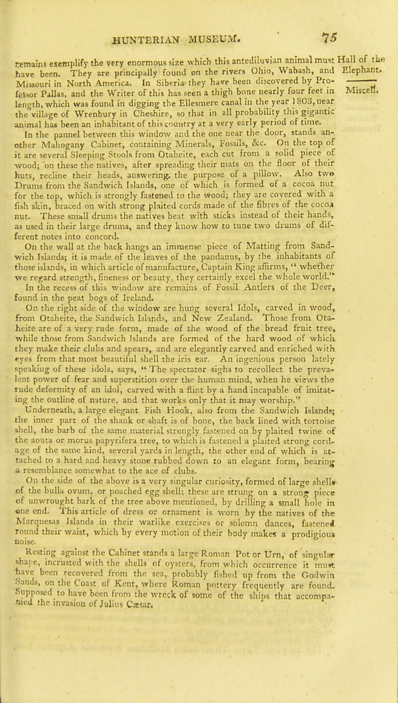 HUNTER!AN MUSEUM.  7^ remains exemplify the very enormous size which this antediluvian animal mmt Hall of th« have been. They are principally found on the rivers Ohio, Wabash, and Elephant. Missouri in North America. In Siberia- they have been discovered by Pro- fiSsor Pallas, and the Writer of this has seen a thigh bone nearly four feet in Miscell. length, which was found in digging the EUesmere canal in the year 1803, near the village of Wrenbury in Cheshire, so that in all probability this gigantic animal has been an inhabitant of this country at a very early period of time. In the pannel between this window and the one near the door, stands an- other Mahogany Cabinet, containing Minerals, Fossils, Sec. On the top of it are several Sleeping Stools from Otaheite, each cut from a solid piece of wood; on these the natives, after spreading their mats on the floor of their huts, recline their heads, answering, the purpose of a pillow. Also two Drums from the Sandwich Islands, one of which is formed of a cocoa nut for the top, which is strongly fastened to the vvood; they are covered with a fish skin, braced on with strong plaited cords made of the fibres of the cocoa nut. These small drums the natives beat with sticks instead of their hands, as used in their large drums, and they know how to tune two drums of dif- ferent notes into concord. On the wall at the back hangs an immense piece of Matting from Sand- wich Islands; it is made of the leaves of the pandanus, by the inhabitants of those islands, in which article of manufacture, Captain King aflirms,  whether we regard strength, fineness or beauty, they certainly excel the whole world. In the recess of this window are remains of Fossil Antlers of the Deer, found in the peat bogs of Ireland. On the right side of the window are hung several Idols, carved in wood, from Otaheite, the Sandwich Islands, and New Zealand. Those from Ota- heite are of a very rude form, made of the wood of the bread fruit tree, while those from Sandwich Islands are formed of the hard wood of which they make their clubs and spears, and are elegantly carved and enriched with eyes from that most beautiful shell the iris ear. An ingenious person lately speaking of these idols, says,  The spectator sighs to recollect the preva- lent power of fear and superstition over the human mind, when he views the rude deformity of an idol, carved with a flint by a hand incapable of imitat- ing the outline of nature, and that works only that it may worship. Underneath, a large elegant Fish Hook, also from the Sandwich Islands; the inner part of the shank or shaft is of hone, the back lined with tortoise shell, the barb of the same niaterial strongly fastened on by plaited twine of the aouta or morus papyrifera tree, to which is fastened a plaited strong cord- age of the same kind, several yards in length, the other end of which is at- tached to a hard and heavy stone rubbed down to an elegant form, bearing a resemblance somewhat to the ace of clubs. On the side of the above is a very singular curiosity, formed of large shells- of the bulla ovum, or poached egg shell; these are strung on a strong piece of unwrought bark of the tree above mentioned, by drilling a small hole in one end. This article of dress or ornament is worn by the natives of the Marquesas Islands in their warlike exercises or solemn dances, fastened round their waist, which by every motion of their body makes a prodigious noise. Resting against the Cabinet stands a large Roman Pot or Urn, of singular shape, incrusted with the shells of oysters, from which occurrence it must have been recovered from the sea, probably fished up from the Godwin Sands, on the Coast of Kent, where Roman pottery frequently are found. Supposed to have been from the wreck of some of the ships that accompa- nied the invasion of Julius Casar.
