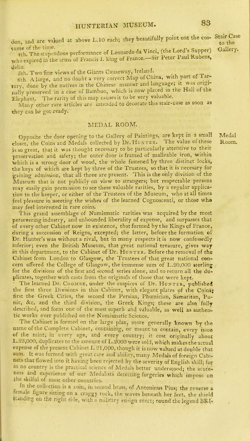 8S d<OT, and are va)ued at above L. 10 each; they beautifully point out the cos- *ThTtViap!ndous performance of Leonardo da Vinci, (the Lord's Supper) who expired in the arm. of Francis I. king of france.-Sir Peter Paul Rubens, dehn. , 5th. Two fine views of the Giants Causeway, Ireland. Cth A large, and no doubt a very correct Map of China, with part of lar- tary done by the natives in the Chinese manner and language; it was origi- nally preserved in a case of Bamboo, which is now placed in the Hall of the Elephant. The rarity of this map causes it to be very valuable. Many other rare articles are intended to decorate this stair-case as soon as they can be got ready. MEDAL ROOM, Opposite the door opening to the Gallery of Paintings, are kept in a small closet, the Coins and Medals collected by Dr. Hunteiu The value of these is so great, that it was thought necessary to be particularly attentive to their preservation and safety; the outer door is framed of malleable iron, within which is a strong door of wood, the whole fastened by three distinct locks, the keys of which are kept by three of the Trustees, so that it is necesary for gaining admission, that all three are present. This is the only division of the Museum that is not publicly on view to strangers; but respectable persons niiy easily gain permission to see these valuable rarities, by a regular applica- tion to the keeper, or either of the Trustees of the Museum, who at all times ifeel pleasure in meeting the wishes of the learned Cognoscenti, or those who may |feel interested in rare coins. This grand assemblage of Numismatic rarities was acquired by the most ■ persevering industry, and unbounded liberality of expense, and surpasses that of every other Cabinet now in existence, that formed by the Kings ^f France, during a succession of Reigns, excepted; the latter, before the formation of Dr. Hunter's was without a rival, but in many respects it is now confessedly inferior; even the British Museum, that great national treasure, gives waf in this department, to the Cabinet of Dr. Hunter. Before the removal of the Cabinet from London to Glasgow, the Trustees of that great national con- cern offered the College of Glasgow, the immense sum of L.20,000 sterling lor the divisions of the first and second series alone, and to return all the du- plicates, together with casts from the originals of those that were kept. • The learned Dr. Coombe, under the auspices of Dr. Hunter, published the first three Divisions in this Cabinet, with elegant plates of the Coinsy lirst the Greek Cities, the second tiie Persian, Phoenician, Samaritan, Pu- nic, &c. and the third division, the Greek Kings; these are alsc) ftilly described, and form one of the most superb and valuable, as well as authen- tic works ever published on the Numismatic Science, The Cabinet is formed on the large plan, more generally known by the name of the Complete Cabinet, containing, or meant to contain, every issue of the mint, in every age, and every country; it cost originally about L.23,000, duplicates to the amount of L.'iOOO were sold, which makes the actual expense of the present Cabinet L 21,000, though it is now valued at double that sum. It was formed with great care and ability, many Medals of foreign Cabi- nets that flowed into it having been rejected by the severity of English skill; for m no country is the practical science of Medals better understood; the acute- ness and experience of our Medalists detecting forgeries which impose on the skilful of most other countries. In the coU^-ction is a cohi, in r.ecoiid brass, of Antoninus Pius; the reverse a female figure sitting on a craggy l ock, the waves beneath her feet, the shield Standing on the nglit side, with a niilifory en-ign erect; round the legend liRl'. Stair Case to the Gallery- Medal Room,