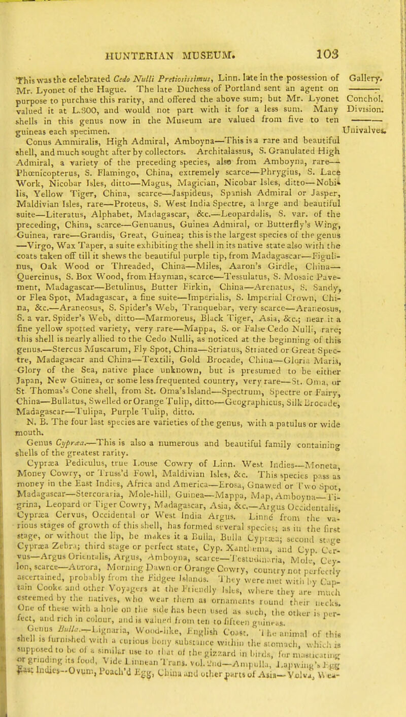 This was the celebrated Cedo Null! Pretioiissimus, Linn. late in the possession of Gallery. Mr. Lyonet of the Hague. The late Duchess of Portland sent an agent on - purpose to purchase this rarity, and offered the above sum; but Mr. Lyonet Conchol. valued it at L.SOO, and would not part with it for a less sum. Many Division. .shells in this genus now in the Museuna are valued from five to ten guineas each specimen. Univalves. Conus Ammiralis, High Admiral, Amboyna—This is a rare and beautiful shell, and much sought after by collectors. Architalassus, S. Granulated High Admiral, a variety of the preceding species, also from Amboyna, rare—• Phoenicopterus, S. Flamingo, China, extremely scarce—Phrygius, S. Lace Work, Nicobar Isles, ditto—Magus, Magician, Nicobar Isles, ditto—Nobii lis. Yellow Tiger, China, scarce—Jaspideus, Spanish Admiral or Jasper, Maldivian Isles, rare—Proteus, S. West India Spectre, a large and beautiful suite—Literatus, Alphabet, Madagascar, &c.—Leopardaiis, S. var. of the preceding, China, scarce—Genuanus, Guinea Admiral, or Butterfly's Wing, Guinea, rare—Graiidis, Great, Guinea; this is the largest species of the genus —Virgo, Wax Taper, a suite exhibiting the shell in its native state also with the coats taken off till it shews the beautiful purple tip, from Madagascar—Figuli- rus, Oak Wood or Threaded, China—Miles, Aaron's Girdle, Cliina— Quercinus, S. Box Wood, from Hayman, scarce—Tessulatus, S. Mosaic Pave- ment, Madagascar—Betulinus, Butter Firkin, China—Arenatus, .S. Sandy, or Flea Spot, Madagascar, a fine suite—Imperialis, S. Imperial Crown, Chi- na, &c.—Araneosu?, S. Spider's Web, Tranquebar, very scarce—Araiieosus, S. a var. Spider's Web, ditto—Marmoreus, Black Tiger, Asia, &c.; near it a fine yellow spotted variety, very rare—Mappa, S. or False Cedo Null!, rare; this shell is nearly allied to the Cedo NuUi, as noticed at the beginning of this genus.—Stercus Muscaruni, Fly Spot, China—Striatus, Stiiated or Great Spec- tre, Madagascar and China—Textili, Gold Brocade, China—Glori.i Mari.i, Glory of the Sea, native place unknown, but is presumed to be either Japan, New Guinea, or some less frequented country, very rare—St. Oma, or St Thomas's Cone shell, from St. Oma's Island—Spectrum, Spectre or Fairy, China—BuUatus, Swelled orOrange Tulip, ditto—Geographicus, Silk lirocade, Madagascar—Tulipa, Purple Tulip, ditto. N. B. The four last species are varieties of the genus, with a patulus or wide mouth. Genus Cypraa.—This is also a numerous and beautiful family containing shells of the greatest rarity. Cypra3a Pediculus, true Louse Cowry of Linn. West Indies Aioneta, Money Cowry, or 'I'russ'd Fowl, Maldivian Isles, &c. This species pass as money in the East Indies, Africa and America—Erosa, Gnawed or Two Spot, Madagascar—Stercoraria, Mole-hill, Guinea—Mappa, Map, Amboyna Fi- grina. Leopard or Tiger Cowry, Madagascar, Asia, &c—Argus Occidentalis, Cyprxa Cervus, Occidental or West India Argus. Linnc from the va- • rious stages of growth of this shell, has formed several species; as in the first stage, or without the lip, he makes it 3 Bulla, Bulla Cypra;a; second st.ige Cyprxa Zebra; third stage or perfect state, Cyp. Xanti .-ma, and Cyp. Cer- vus—Argus Ontntalis, Argus, Amboyna, scarce—Testudinana, Mole, Cey- lon, scarce—Aurora, Morning Dawn or Orange Cowry, country not perfectly ascertamtd, probably from the Fidgee Islands. Thty were met witii l.y Cap- tarn Cooke and other Voyagers at the Fiiendly Islts, where they are much esteemed by the natives, who wear them as ornam^its round their utcks One of lhe.e with a hole on the side has been used as such, the other is per- lect, and rich in colour, and is valued IVom ten to fifteen giiin>-as Genus yi«//,,.-Lignaria, Wond-hke, English Coast, 'i he animal of this shell ,s hirn.shed with a curious bony substance within the stomach, which is Mipposedto be ol a s^n.ikr nse to that ol the gizzard m Imd.s, r„r masiicatn^s; «r grinding its food, V,de Lmnean Trans, vol. L'nU-Ampull.i, J.ainvun«'. J-.^K Indies-Ovum, Poach'd Egg. Chiuuor.d otherf arts of Asia-Yalva, W^-
