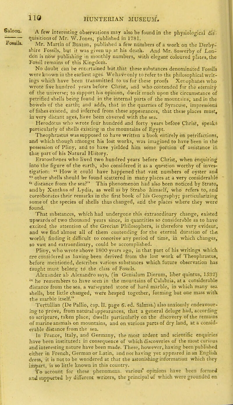 Salooa. A few Jnterestinfj observations may also be found in the physiological dis - ^ — quisitionsof Mr. W. Jones, published in 1781. Fojjili. Mr. Martin of Buxton, published a few nambers of a work on the Derby- shire Fossils, but it was j^iven up at his death. And Mr. Sowtrby of Lon- don is nbw publishing in monthly numbers, witli elegant coloured plates, the Fossil remains of this Kingdorii. No doubt can be entertained but that these substances denominaited Fossils •were known in the earliest ages We ha vi? only to refer to the philosophical writ- ings which have been transmitted to us for these proofs Xenophahes who wrote five hundred years before Christ, arid who contended for the eternity of the universe; to support his opinion, dwelt much upon the circumstance of petrified shells being found in the internal parts of the mountiins, and in the bowels of the earth; and adds, that in the quarries of Syracuse, impressions of fishes existed, Snd inferred from these appearances, that these places must^ in very distant ages, have befcn covered with the sea. Herodotus who wrote foiir hundred and forty years before Christ, speaks particularly of shells existing m the mountains of Egypt. Theophrastus was supposed to have written a book entirely on petrifactions, and which though amongst his lost works, was imagined to have been in the possession of Pliny, and to have yielded him some portion of assistance in that part of his Natural History. Eratosthenes who lived two hundred years before Christ, when enquiring into the figure of the er-.rth, also considered it as a question worthy of inves- tigation:  How it could have happened that vast numbers of oyster and  other shells should be found scattered in triany places at a very considerable distance from the sea? This pTienomenon had also been noticed by Strato, and by Xanthus of Lydia, as well as by Strabo himself, who refers to, and fcorroborates their remarks in the first book of his Geography; particularizing some of the species of shells thus changed, and the places where they were found. That substances, which had undergone this ex:traordinary change, existed upwards of two thousand years since, in quantities so considerable as to have excited the attention of the Grecian Philosophers, is therefore very evideut, and we find almost all of them contending for the eternal duration of the; world; finding it difficult to conceive any period of time, in which changes, so vast and extraordinary, could be accomplished. . Pliny, who wrote above 1800 years ago, in that part of his writings which are considered as having been derived from the lost wotk of Theophrastus, before mentioned, describes various substances which future observation has faught must belong td the class of Fossils. Alexander ab Alexandro says, (in Genialum Dierum, liber quintus, 1532)  he remembers to have seen in the mountains of Calabria, at a considerable distance from the sea, a variegated stone of hard marble, in which many sea shells, but little changed, were heaped together, forming but one mass with the marble itself. Tertlillian (De Pallio, cap. tl. page 6. ed. Salmas.) also anxiously endeavour- ing td prove, from natural appearances, that a general deluge had, according to scripture, taken place, dwells particularly on the discovery of the remains of marine animals on mountains, and on various parts of dry land, at a consid- erable distance from the sea. In France, Italy, and Germany, the most ardent and scientific enquiries have been instituted: in consequence of which discoveries of the most curious ahd interesting nature have been made. These, however, having been published either in French, German or Latin, and not having yet appc.tred in an English dress, it is not to be wondered at that the astonishing information which they impart, is so little known in this country. To account for these phenomena, various* opinions have been formed and support«d by different writers, the principal of which were grounded on