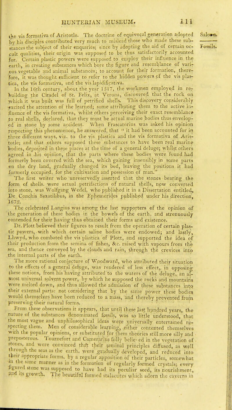 l)ie vis formallva of Aristotle. The doctrine of equivocal generation adopted Salo»i?, by his disciples contributed very much to mislead those who m;uie these sub- -— stances the subject of their enquiries; since by adopting the aid of certain oc- Fossils, cult qualities, their origin was supposed to be thus satisfactorily accounted for. Certain plastic powers were supposed to eniploy their influence in the earth, in creating substances which bore the figure and resemblance of varir ,ous vegetable and aniriial substances; to account for their formation, there- lore, it was thought sufficient to refer to the hidden powers of the vis plas- tica, the vis formativa, and the vis lapidlficativa. In the 16th century, about the year 1517, the worlcmen employed in re? building the Citadel of St. Felix, at Verona, discovered that the rock on yvhich it was built wa.s full of petrified shells. This discoyery considerably -excited the attention of the learned; some attributing them to tTie active in- fluence of the vis formativa, whilst others perceiving their exact resemblance ito real shells, declared, that they must be actual marine bodies thus envelop- ed in stone by gome accident. Wiien Frascatorius was asked his opinion respecting this phenomenon, he answered, that  it had been accounted for iti three different ways, viz. to the vis plastica and the vis formativa of Aris- totle; and that others supposed these substances to have been real marine bodies, deposited in these places at the time of a general deluge; whilst others agreed in .his opinion, that the parts where these bodies were found had formerly been covered with the sea, which gaining insensibly in some parts on the dry land, gradually changed its bed, leaving the positions it had formerly occupied, for the cultivation and possession of man. The first writer who unreservedly asserted that the stones bearing the form of shells, were actual petrifactions of natural shells, now converted into stone, was Wolfgang Wedel, who published it in a pissertation entitled, De Conchis Saxatilibus, in the Ephemerides published under his direction, 1672. ■ ' '  The celebrated Langius was among tlie last supporters of the opinion of the generation of these bodies in the bowels of the earth, and strenuously contended for their having thus obtained their forms and existence. Dr. Plott believed their figures to result from the operation of certain plas- tic powers, with which certain saline bodies were endowed; and lastly, Lhwyd, who combated the vis plastica of Plott, and supported the idea of their production from the semina of fishes, &c. raised with vapours from the sea, and thence conveyed by the clouds and rain, through the crevices into the internal parts of the earth. The more rational conjecture of Woodward, who attributed their situation to the effects of a general deluge, was rendered of less effect, in opposing- these notions, from liis having attributed to the waters of the deluge, an at most universal solvent power, by which he supposed the rocks and mountains were melted down, and thus allowed the admission of these substances intq their external parts: not considering that by the same power these bodies would themselyes have been reduced to a mass, and thereby preventetl fro)(n preserving their natural forms. ' ' • From these observations it appears, that until these Jast hundred years, the nature of the substances denominated fossils, was so little understood, that the most vague and unphilosophical ideas wet-e universally entertained re- specting them. Men of considerable learnin^r, euher contented themselves with the popular opinions, or substituted for them theories still more silly and preposterous. Tournefort and Camerfiriue Qi'liy belie ed in the vegetation of • stones, and were convinced th:ft their seminal principles difTused, as well through the seas as the earth, were gradually developed, and reduced into Ijieir appropriate forms, by a regular apposition of their particles, somewhat in the same manner as in the formation of regularly formed crystals; every Hgured stone was supposed to have had its peculiar seed, its nourishment, pjid Its growth. The bcautifnl formed stalactites which adorn the caverns in