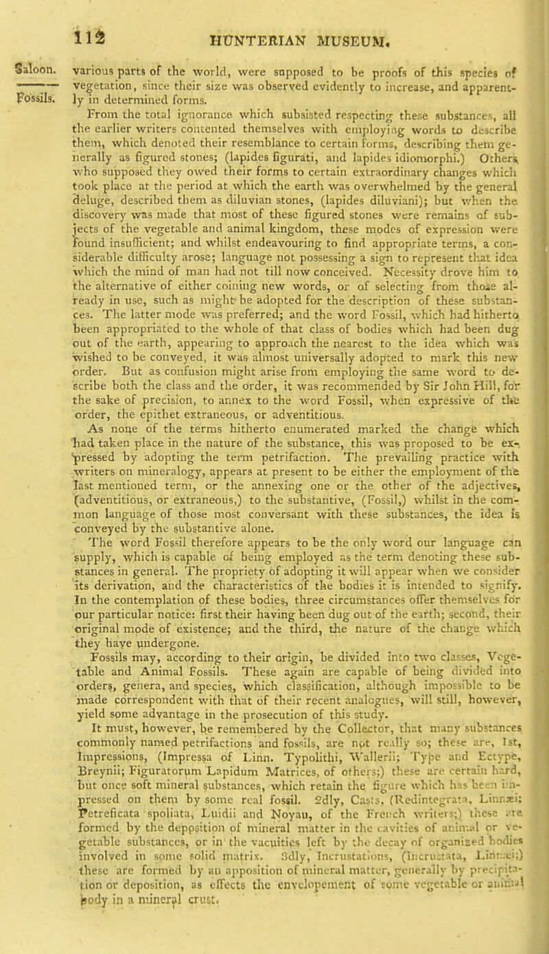 11^ Saloon, various parts of the world, were supposed to be proofs of this species of ———— vegetation, since their size was observed evidently to increase, and apparent- Fossils, ly in determined forms. From the total ignorance which subsisted respecting these substances, all the earlier writers contented themselves with employing words to describe them, which denoted their resemblance to certain forms, describing them ge- nerally as figured stones; (lapides figurati, and lapides idionwrphi.) Othersi who supposed they owed their fornis to certain extraordinary changes which took place at the period at which the earth was overwhelmed by the general 3eluge, described them as diluvian stones, (lapides diluviani); but when the discovery wTis made that most of these figured stones were remains of sub- jects of the vegetable and animal kingdom, these modes of expression were round insufficient; and whilst endeavouring to find appropriate terms, a con- siderable difficulty arose; language not possessing a sign to represent th.at idea which the mind of man had not till now conceived. Necessity drove him to the alternative of either coining new words, or of selecting from those al- ready in use, such as might-he adopted for the description of these substan- ces. The latter mode was preferred; and the word Fossil, which had hitherto been appropriated to the whole of that class of bodies which had been dug out of the earth, appearing to approach the nearest to the idea which was wished to be conveyed, it waa almost universally adopted to mark this new order. But as confusion might arise from employing the same word to de- scribe both the class and the order, it was recommended by Sir John Hill, for the sake of precision, to annex to the word Fossil, when expressive of the order, the epithet extraneous, or adventitious. As none of the terms hitherto enumerated marked the change which liad taken place in the nature of the substance, this was proposed to be ex-, pressed by adopting the term petrifaction. The prevailing practice with ■writers on mineralogy, appears at present to be either the employment of the last mentioned term, or the annexing one or the other of the adjectives, (adventitious, or extraneous,) to the substantive, (Fossil,) whilst in the com- mon language of those most conversant with these substances, the idea is conveyed by the substantive alone. The word Fossil therefore appears to be the only word our language can supply, which is capable of being employed as the term denoting these sub- stances in general. The propriety of adopting it will appear when we consider its derivation, and the characteristics of the bodies it is intended to signify. In the contemplation of these bodies, three circumstances offer themselves for pur particular notice; first their having been dug out of the earth; second, their original mode of existence; and the third, the nature of the change which they have undergone. Fossils may, according to their origin, be divided into two classes. Vege- table and Animal Fossils. These again are capable of being divided into 'order?, genera, and species, which clasfification, although impossible to be made correspondent with that of their recent .analogues, will still, however, yield some advantage in the prosecution of this study. It must, however, be remembered by the Collector, that many substances commonly named petrifactions and fossils, are not re.illy so; these arc, 1st, Impressions, (Impressa of Linn. Typolithi, W'allerli; Type and Ectype, Breynii; Figuratorum Lapidum Matrices, of others;) these are certain hard, but once soft mineral substances, which retain the figure which has been im- pressed on them by some real fossil. 2dly, Casts, (Redintegrat-i, Linnsei; Petreficata spoliata, Luidii and Noyau, of the French writers;) these i'te formed by the deppsition of mineral matter in the cavities of animal or ve- getable substances, or in the vacuities left by the decay of organized boflies involved in some solid matrix. 3dly, Incrustations, (Iiicructata, I..inr.;ei;) these are formed by an apposition of mineral matter, generally by precipita- tion or deposition, as effects the envclopement of some vegetable or anihial ■jjody in a mineral crust.