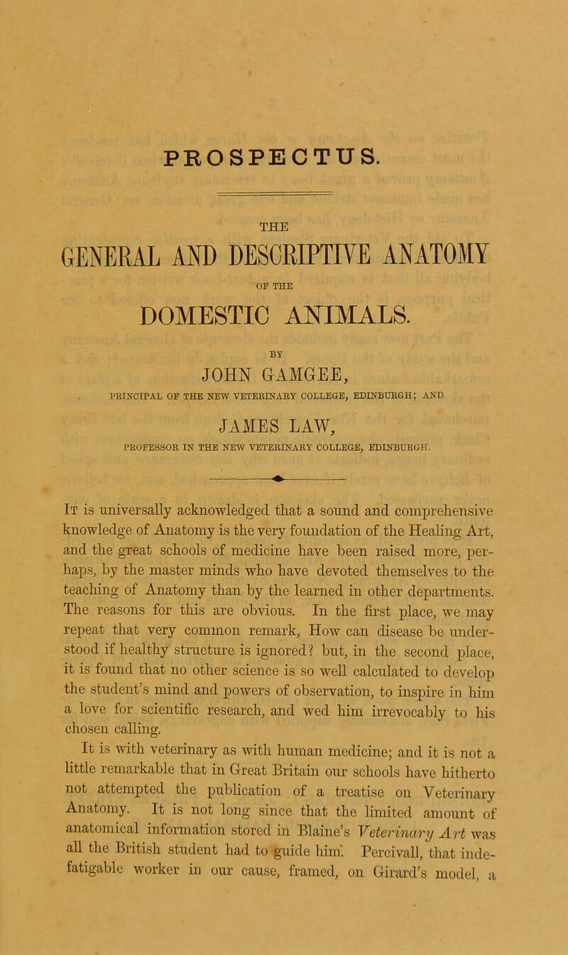 PROSPECTUS. THE GENERAL AND DESCRIPTIVE ANATOMY OF THE DOMESTIC ANIMALS. i BY JOHN GAMGEE, PRINCIPAL OF THE NEW VETERINARY COLLEGE, EDINBURGH; AND JAMES LAW, PROFESSOR IN THE NEW VETERINARY COLLEGE, EDINBURGH. It is universally acknowledged that a sound and comprehensive knowledge of Anatomy is the very foundation of the Healing Art, and the great schools of medicine have been raised more, per- haps, by the master minds who have devoted themselves to the teaching of Anatomy than by the learned in other departments. The reasons for this are obvious. In the first place, we may repeat that very common remark, How can disease be under- stood if healthy structure is ignored? but, in the second place, it is found that no other science is so well calculated to develop the student’s mind and powers of observation, to inspire in him a love for scientific research, and wed him irrevocably to his chosen calling. It is with veterinary as with human medicine; and it is not a little remarkable that in Great Britain our schools have hitherto not attempted the publication of a treatise on Veterinary Anatomy. It is not long since that the limited amount of anatomical information stored in Blaine’s Veterinary Art was all the British student had to guide him'. Percivall, that inde- fatigable worker in our cause, framed, on Girard’s model, a