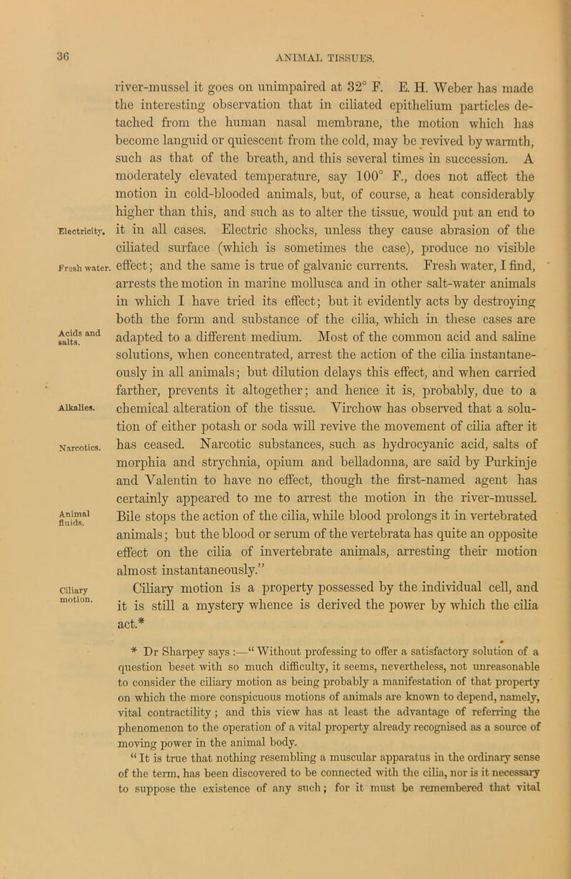 ■Electricity. Fresh water. Acids and salts. Alkalies. Narcotics. Animal fluids. Ciliary motion. river-mussel it goes on unimpaired at 32° F. E. H. Weber has made the interesting observation that in ciliated epithelium particles de- tached from the human nasal membrane, the motion which has become languid or quiescent from the cold, may be revived by warmth, such as that of the breath, and this several times in succession. A moderately elevated temperature, say 100° F., does not affect the motion in cold-blooded animals, but, of course, a heat considerably higher than this, and such as to alter the tissue, would put an end to it in all cases. Electric shocks, unless they cause abrasion of the ciliated surface (which is sometimes the case), produce no visible effect; and the same is true of galvanic currents. Fresh water, I find, arrests the motion in marine mollusca and in other salt-water animals in which I have tried its effect; but it evidently acts by destroying both the form and substance of the cilia, which in these cases are adapted to a different medium. Most of the common acid and saline solutions, when concentrated, arrest the action of the cilia instantane- ously in all animals; but dilution delays this effect, and when carried farther, prevents it altogether; and hence it is, probably, due to a chemical alteration of the tissue. Virchow has observed that a solu- tion of either potash or soda will revive the movement of cilia after it has ceased. Narcotic substances, such as hydrocyanic acid, salts of morphia and strychnia, opium and belladonna, are said by Purkinje and Valentin to have no effect, though the first-named agent has certainly appeared to me to arrest the motion in the river-mussel. Bile stops the action of the cilia, while blood prolongs it in vertebrated animals; but the blood or serum of the vertebrata has quite an opposite effect on the cilia of invertebrate animals, arresting their motion almost instantaneously” Ciliary motion is a property possessed by the individual cell, and it is still a mystery whence is derived the power by which the cilia act* # * Dr Sharpey says :—“ Without professing to offer a satisfactory solution of a question beset with so much difficulty, it seems, nevertheless, not unreasonable to consider the ciliary motion as being probably a manifestation of that property on which the more conspicuous motions of animals are known to depend, namely, vital contractility; and this view has at least the advantage of referring the phenomenon to the operation of a vital property already recognised as a source of moving power in the animal body. “ It is true that nothing resembling a muscular apparatus in the ordinary sense of the term, has been discovered to be connected with the cilia, nor is it necessary to suppose the existence of any such; for it must be remembered that vital