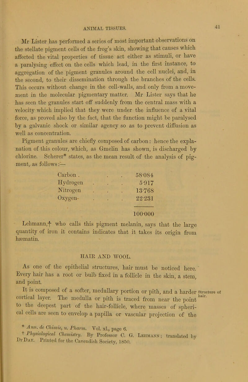 Mr Lister has performed a series of most important observations on the stellate pigment cells of the frog’s skin, showing that causes which affected the vital properties of tissue act either as stimuli, or have a paralysing effect on the cells which lead, in the first instance, to aggregation of the pigment granules around the cell nuclei, and, in the second, to their dissemination through the branches of the cells. This occurs without change in the cell-walls, and only from a move- ment in the molecular pigmentary matter. Mr Lister says that he has seen the granules start off suddenly from the central mass with a velocity which implied that they were under the influence of a vital force, as proved also by the fact, that the function might be paralysed by a galvanic shock or similar agency so as to prevent diffusion as well as concentration. Pigment granules are chiefly composed of carbon: hence the expla- nation of this colour, which, as Gmelin has shown, is discharged by chlorine. Scherer* states, as the mean result of the analysis of pig- ment, as follows Carbon . 58-OS-i Hydrogen 5-917 Nitrogen 13 768 Oxygen- 22-231 100-000 Lehmann,f who calls this pigment melanin, says that the large quantity of iron it contains indicates that it takes its origin from hsematin. HAIR AND WOOL. As one of the epithelial structures, hair must be noticed here. Every hair has a root or bulb fixed in a follicle in the skin, a stem, and point. It is composed of a softer, medullary portion or pith, and a harder cortical layer. The medulla or pith is traced from near the point to the deepest part of the hair-follicle, where masses of spheri- cal cells are seen to envelop a papilla or vascular projection of the Ann. de Chimie, u. Pharm. Vol. xl., page 6. + Physiological Chemistry. By Professor 0. G. Lehmann ; translated ln- Dr Day. Printed for the Cavendish Society, 1850. Structure of liair.