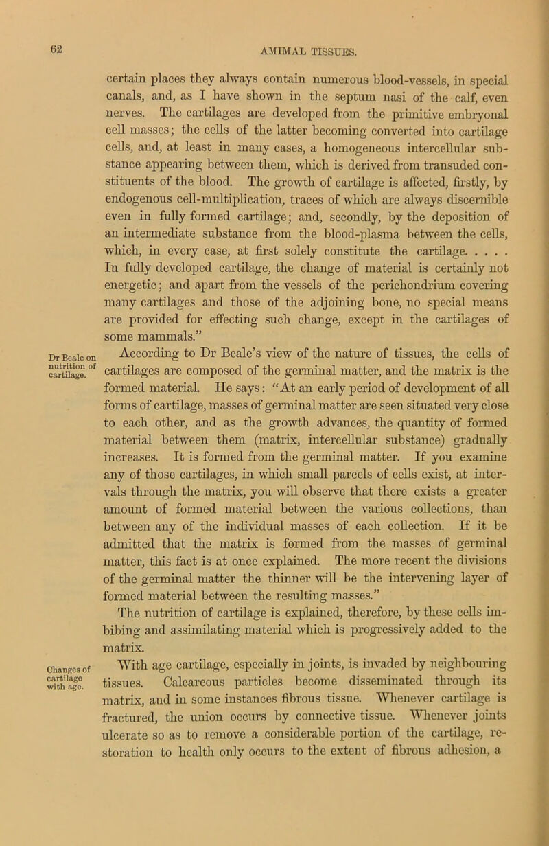 Dr Beale on nutrition of cartilage. Changes of cartilage with age. certain places they always contain numerous blood-vessels, in special canals, and, as I have shown in the septum nasi of the calf, even nerves. The cartilages are developed from the primitive embryonal cell masses; the cells of the latter becoming converted into cartilage cells, and, at least in many cases, a homogeneous intercellular sub- stance appearing between them, which is derived from transuded con- stituents of the blood. The growth of cartilage is affected, firstly, by endogenous cell-multiplication, traces of which are always discernible even in fully formed cartilage; and, secondly, by the deposition of an intermediate substance from the blood-plasma between the cells, which, in every case, at first solely constitute the cartilage In fully developed cartilage, the change of material is certainly not energetic; and apart from the vessels of the perichondrium covering many cartilages and those of the adjoining bone, no special means are provided for effecting such change, except in the cartilages of some mammals.” According to Dr Beale’s view of the nature of tissues, the cells of cartilages are composed of the germinal matter, and the matrix is the formed material. He says: “At an early period of development of all forms of cartilage, masses of germinal matter are seen situated very close to each other, and as the growth advances, the quantity of formed material between them (matrix, intercellular substance) gradually increases. It is formed from the germinal matter. If you examine any of those cartilages, in which small parcels of cells exist, at inter- vals through the matrix, you will observe that there exists a greater amount of formed material between the various collections, than between any of the individual masses of each collection. If it be admitted that the matrix is formed from the masses of germinal matter, this fact is at once explained. The more recent the divisions of the germinal matter the thinner will be the intervening layer of formed material between the resulting masses.” The nutrition of cartilage is explained, therefore, by these cells im- bibing and assimilating material which is progressively added to the matrix. With age cartilage, especially in joints, is invaded by neighbouring tissues. Calcareous particles become disseminated through its matrix, and in some instances fibrous tissue. Whenever cartilage is fractured, the union occurs by connective tissue. Whenever joints ulcerate so as to remove a considerable portion of the cartilage, re- storation to health only occurs to the extent of fibrous adhesion, a