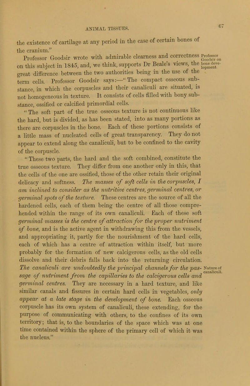 G7 the existence of cartilage at any period in the case of certain bones of the cranium.” Professor Goodsir wrote with admirable clearness and correctness Professor^ on this subject in 1845, and, we think, supports Dr Beale’s views, the bonedeve- great difference between the two authorities being in the use of the term cells. Professor Goodsir says:—“The compact osseous sub- stance, in which the corpuscles and their canaliculi are situated, is not homogeneous in texture. It consists of cells filled with bony sub- stance, ossified or calcified primordial cells. “ The soft part of the true osseous texture is not continuous like the hard, but is divided, as has been stated, into as many portions as there are corpuscles in the bone. Each of these portions consists of a little mass of nucleated cells of great transparency. They do not appear to extend along the canaliculi, but to be confined to the cavity of the corpuscle. “ These two parts, the hard and the soft combined, constitute the time osseous texture. They differ from one another only in this, that the cells of the one are ossified, those of the other retain their original delicacy and softness. The masses of soft cells in the corpuscles, I am inclined to consider as the nutritive centres, germinal centres, or germinal spots of the texture. These centres are the source of all the hardened cells, each of them being the centre of all those compre- hended within the range of its own canaliculi. Each of these soft germinal masses is the centre of attraction for the proper nutriment of hone, and is the active agent in withdrawing this from the vessels, and appropriating it, partly for the nourishment of the hard cells, each of which has a centre of attraction within itself, but more probably for the formation of new calcigerous cells, as the old cells dissolve and their debris falls back into the returning circulation. The canalicidi are undoubtedly the principal channels for the pas- Nature of j. • r . “ . J , J 1 , canaliculi. sage of nutriment from the capillaries to the calcigerous cells and germinal centres. They are necessary in a hard texture, and like similar canals and fissures in certain hard cells in vegetables, only appear at a late stage in the development of hone. Each osseous corpuscle has its own system of canaliculi, these extending, for the purpose of communicating with others, to the confines of its own territory; that is, to the boundaries of the space which was at one time contained within the sphere of the primary cell of which it was the nucleus.”