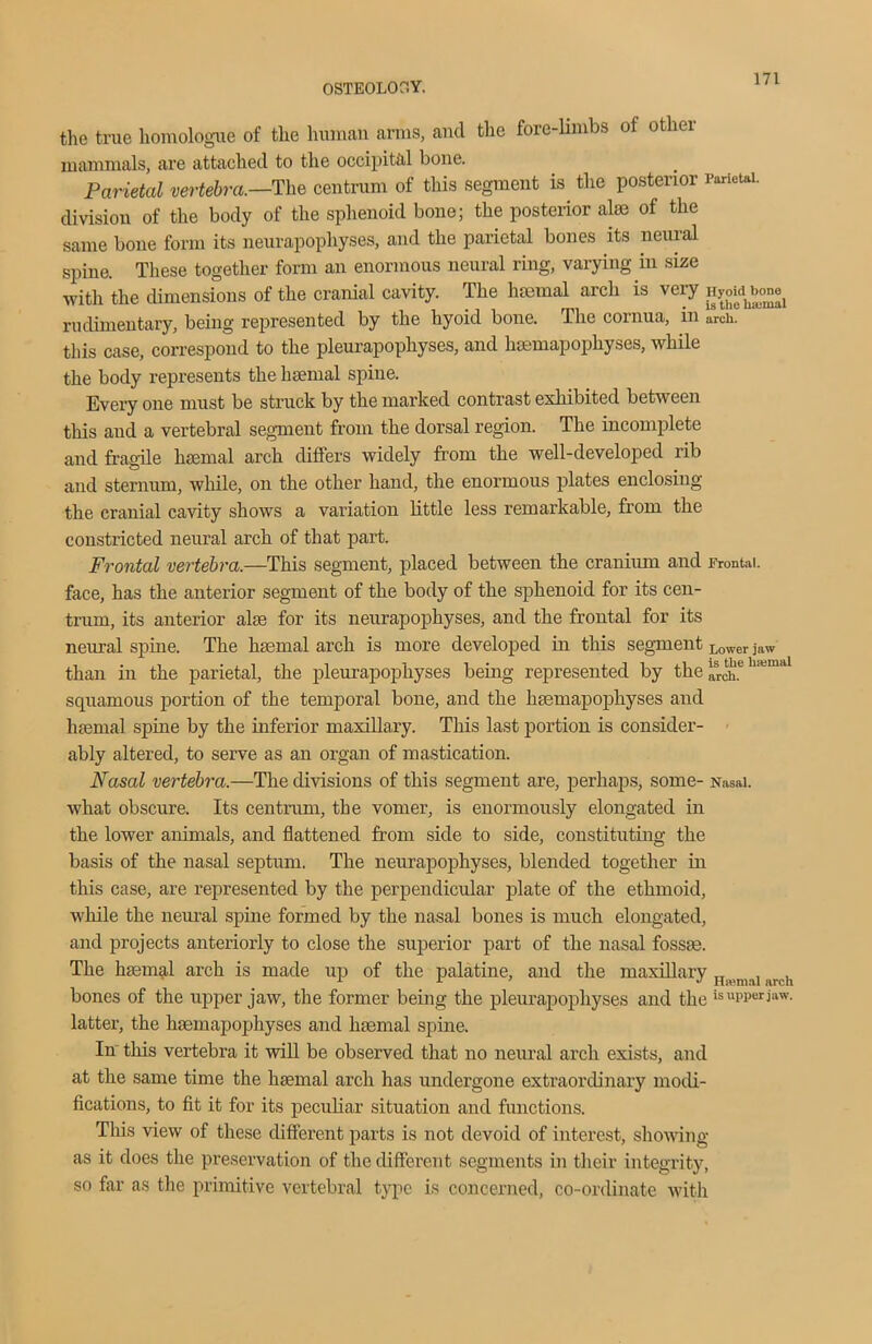 the true liomologue of the human amis, and the fore-limbs of other mammals, are attached to the occipital bone. Parietal vertebra.—The centrum of this segment is the posterior Parietal, division of the body of the sphenoid bone; the posterior aim of the same bone form its neurapophyses, and the parietal bones its neural spine. These together form an enormous neural ring, varying in size with the dimensions of the cranial cavity. The haemal arch is very rudimentary, being represented by the hyoid bone. The cornua, in arch0 this case, correspond to the pleurapophyses, and haemapophyses, while the body represents the haemal spine. Every one must be struck by the marked contrast exhibited between this and a vertebral segment from the dorsal region. The incomplete and fragile haemal arch differs widely from the well-developed lib and sternum, while, on the other hand, the enormous plates enclosing the cranial cavity shows a variation little less remarkable, from the constricted neural arch of that part. Frontal vertebra.—This segment, placed between the cranium and frontal, face, has the anterior segment of the body of the sphenoid for its cen- trum, its anterior alae for its neurapophyses, and the frontal for its neural spine. The haemal arch is more developed in this segment Lower jaw than in the parietal, the pleurapophyses being represented by the lien h,ilia>a squamous portion of the temporal bone, and the haemapophyses and haemal spine by the inferior maxillary. This last portion is consider- ably altered, to serve as an organ of mastication. Nasal vertebra.—The divisions of this segment are, perhaps, some- Nasal, what obscure. Its centrum, the vomer, is enormously elongated in the lower animals, and flattened from side to side, constituting the basis of the nasal septum. The neurapophyses, blended together in this case, are represented by the perpendicular plate of the ethmoid, while the neural spine formed by the nasal bones is much elongated, and projects anteriorly to close the superior part of the nasal fossae. The haemal arch is made up of the palatine, and the maxillary „ , , bones of the upper jaw, the former being the pleurapophyses and the is upper jaw. latter, the haemapophyses and haemal spine. In this vertebra it will be observed that no neural arch exists, and at the same time the haemal arch has undergone extraordinary modi- fications, to fit it for its peculiar situation and functions. This view of these different parts is not devoid of interest, showing as it does the preservation of the different segments in their integrity, so far as the primitive vertebral type is concerned, co-ordinate with