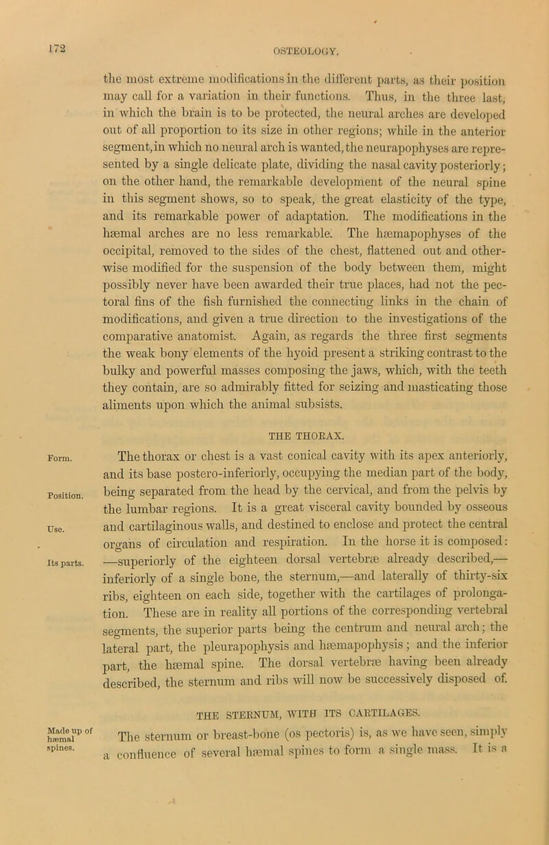 Form. Position. Use. Its parts. Made np of hpemal spines. the most extreme modifications in the different parts, as their position may call for a variation in their functions. Thus, in the three last, in which the brain is to be protected, the neural arches are developed out of all proportion to its size in other regions; while in the anterior segment, in which no neural arch is wanted, the neurapophyses are repre- sented by a single delicate plate, dividing the nasal cavity posteriorly; on the other hand, the remarkable development of the neural spine in this segment shows, so to speak, the great elasticity of the type, and its remarkable power of adaptation. The modifications in the haemal arches are no less remarkable. The hsemapophyses of the occipital, removed to the sides of the chest, flattened out and other- wise modified for the suspension of the body between them, might possibly never have been awarded their true places, had not the pec- toral fins of the fish furnished the connecting links in the chain of modifications, and given a true direction to the investigations of the comparative anatomist. Again, as regards the three first segments the weak bony elements of the hyoid present a striking contrast to the bulky and powerful masses composing the jaws, which, with the teeth they contain, are so admirably fitted for seizing and masticating those aliments upon which the animal subsists. THE THORAX. The thorax or chest is a vast conical cavity with its apex anteriorly, and its base postero-inferiorly, occupying the median part of the body, being separated from the head by the cervical, and from the pelvis by the lumbar regions. It is a great visceral cavity bounded by osseous and cartilaginous walls, and destined to enclose and protect the central organs of circulation and respiration. In the horse it is composed: superiorly of the eighteen dorsal vertebne already described,— inferioriy of a single bone, the sternum,—and laterally of thirty-six ribs, eighteen on each side, together with the cartilages of prolonga- tion. These are in reality all portions of the corresponding vertebral segments, the superior parts being the centrum and neural arch; the lateral part, the pleurapophysis and lnemapophysis ; and the inferior part, the hsemal spine. The dorsal vertebrae having been already described, the sternum and ribs will now be successively disposed of. THE STERNUM, WITH ITS CARTILAGES. The sternum or breast-bone (os pectoris) is, as we have seen, simply a confluence of several haemal spines to form a single mass. It. is a