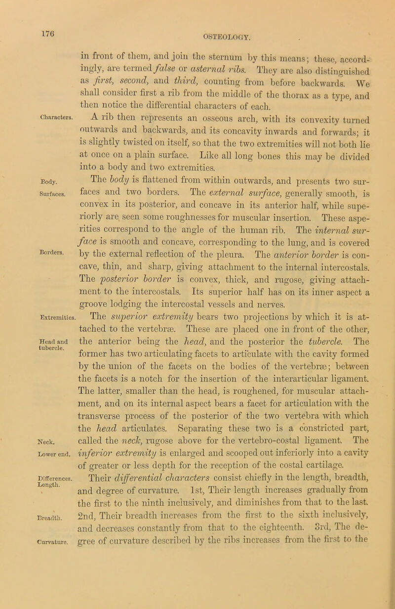 OSTEOLOGY. in front of them, and join the sternum by this means; these, accord- higly, are termed false or asternal ribs. They are also distinguished as fast, second, and third, counting from before backwards. We shall consider first a rib from the middle of the thorax as a type, and then notice the differential characters of each. Characters. A rib then represents an osseous arch, with its convexity turned outwards and backwards, and its concavity inwards and forwards; it is slightly twisted on itself, so that the two extremities will not both lie at once on a plain surface. Like all long bones this may be divided into a body and two extremities. Body. The body is flattened from within outwards, and presents two sur- Smfaces. faces and two borders. The external surface, generally smooth, is convex in its posterior, and concave in its anterior half, while supe- riorly are, seen some roughnesses for muscular insertion. These aspe- rities correspond to the angle of the human rib. The internal sur- face is smooth and concave, corresponding to the lung, and is covered Borders. by the external reflection of the pleura. The anterior border is con- cave, thin, and sharp, giving attachment to the internal intercostals. The 'posterior border is convex, thick, and rugose, giving attach- ment to the intercostals. Its superior half has on its inner aspect a groove lodging the intercostal vessels and nerves. Extremities. The superior extremity bears two projections by which it is at- tached to the vertebras. These are placed one in front of the other, Head and the anterior being the head, and the posterior the tubercle. The tubercle. . . , . former has two articulating facets to articulate with the cavity formed by the union of the facets on the bodies of the vertebrae; between the facets is a notch for the insertion of the interarticular ligament. The latter, smaller than the head, is roughened, for muscular attach- ment, and on its internal aspect bears a facet for articulation with the transverse process of the posterior of the two vertebra with which the head articulates. Separating these two is a constricted part, Neck. called the neck, rugose above for the vertebro-costal ligament. The Lower end. inferior extremity is enlarged and scooped out inferiorly into a cavity of greater or less depth for the reception of the costal cartilage. Differences. Their differential characters consist chiefly in the length, breadth, and degree of curvature. 1st, Their length increases gradually from the first to the ninth inclusively, and diminishes from that to the last. Breadth. 2nd, Their breadth increases from the first to the sixth inclusively, and decreases constantly from that to the eighteenth. 3rd, The de- gree of curvature described by the ribs increases from the first to the Cnrvature.