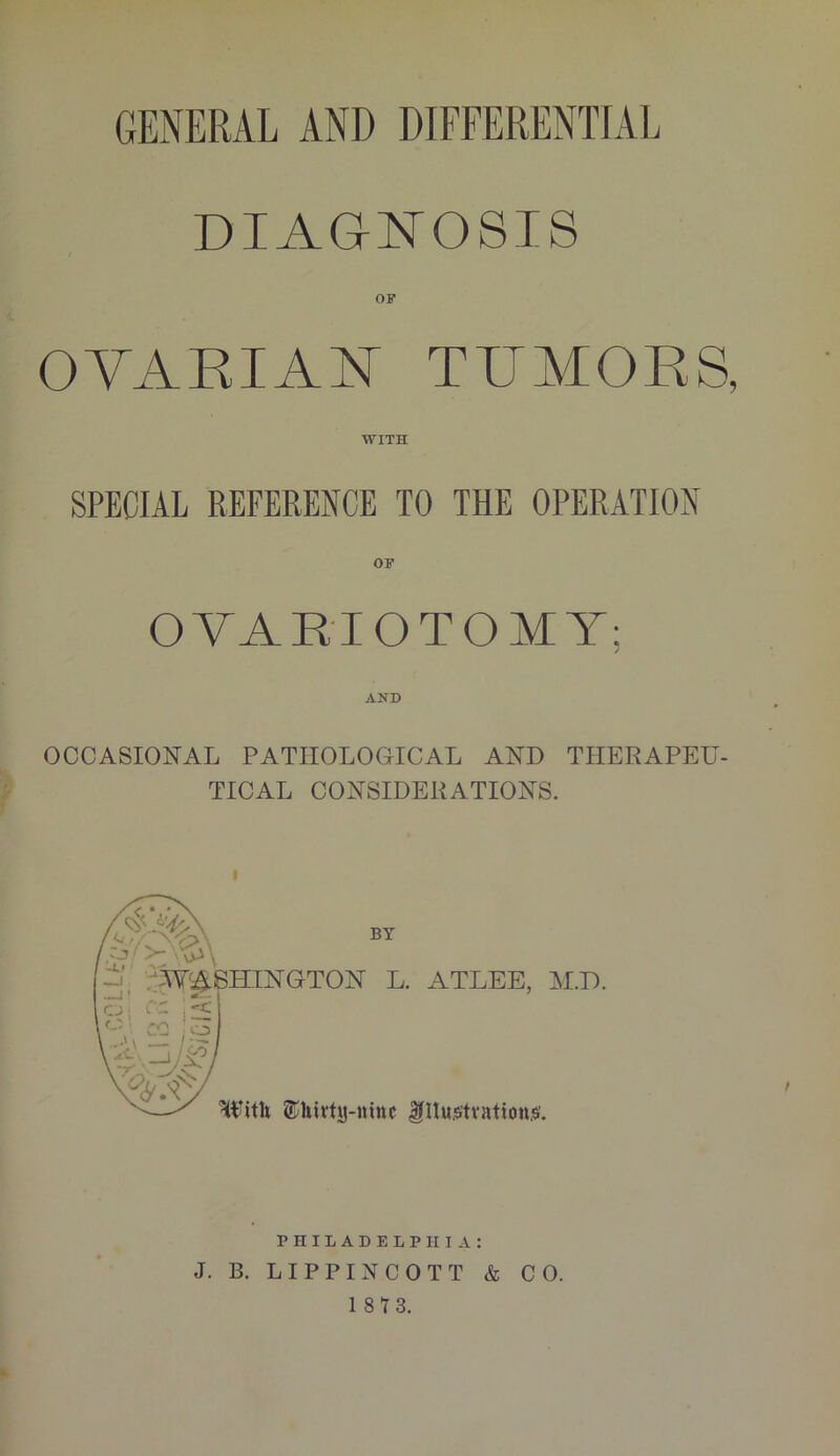 GENERAL AND DIFFERENTIAL DIAGNOSIS OVARIAN TUMORS, WITH SPECIAL REFERENCE TO THE OPERATION OVARIOTOMY; AND OCCASIONAL PATHOLOGICAL AND THERAPEU- TICAL CONSIDERATIONS. f GTON L. ATLEE, With thirty-nine ^Hujstvationjsf. M.D. PHILADELPHIA: J. B. LIPPINCOTT & CO.