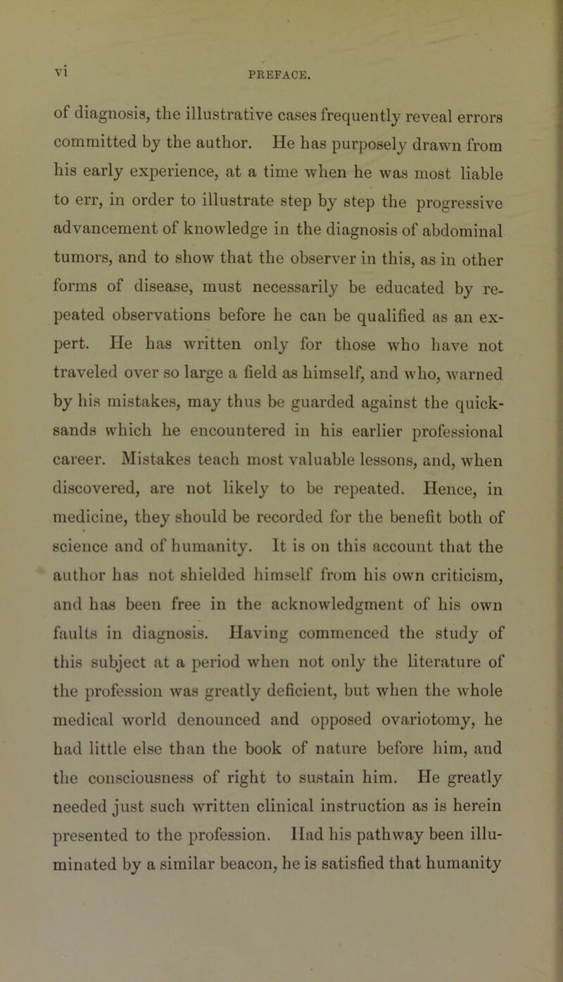 of diagnosis, the illustrative cases frequently reveal errors committed by the author. He has purposely drawn from his early experience, at a time when he was most liable to err, in order to illustrate step by step the progressive advancement of knowledge in the diagnosis of abdominal tumors, and to show that the observer in this, as in other forms of disease, must necessarily be educated by re- peated observations before he can be qualified as an ex- pert. He has written only for those who have not traveled over so large a field as himself, and who, warned by his mistakes, may thus be guarded against the quick- sands which he encountered in his earlier professional career. Mistakes teach most valuable lessons, and, when discovered, are not likely to be repeated. Hence, in medicine, they should be recorded for the benefit both of science and of humanity. It is on this account that the author liEis not shielded liimself from his own criticism, and has been free in the acknowledgment of his own faults in diagnosis. Having commenced the study of tliis subject at a period when not only the literature of the profession was greatly deficient, but when the whole medical world denounced and opposed ovariotomy, he had little else than the book of nature before him, and the consciousness of right to sustain him. He greatly needed just such written clinical instruction as is herein presented to the profession. Had his pathway been illu- minated by a similar beacon, he is satisfied that humanity