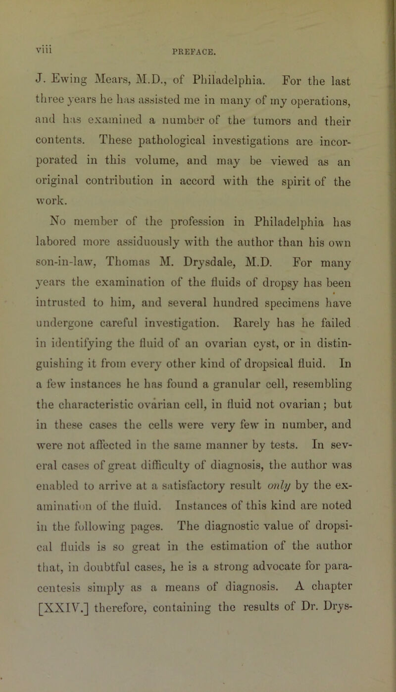 J. Ewing Mears, M.D., of Philadelphia. For the last three years he has assisted me in many of my operations, and has examined a number of the tumors and their contents. These pathological investigations are incor- porated in this volume, and may be viewed as an original contribution in accord with the spirit of the work. No member of the profession in Philadelphia has labored more assiduously with the author than his own son-in-law, Thomas M. Drysdale, M.D. For many years the examination of the fluids of dropsy has been $ intrusted to him, and several hundred specimens have undergone careful investigation. Rarely has he failed in identifying the fluid of an ovarian cyst, or in distin- guishing it from every other kind of dropsical fluid. In a few instances he has found a granular cell, resembling the characteristic ovarian cell, in fluid not ovarian; but in these cases the cells were very few in number, and were not affected in the same manner by tests. In sev- eral cases of great difficulty of diagnosis, the author was enabled to arrive at a satisfactory result tmlp by the ex- amination of the fluid. Instances of this kind are noted in the following pages. The diagnostic value of dropsi- cal fluids is so great in the estimation of the author that, in doubtful cases, he is a strong advocate for para- centesis simply as a means of diagnosis. A chapter [XXIV.] therefore, containing the results of Dr. Drys-