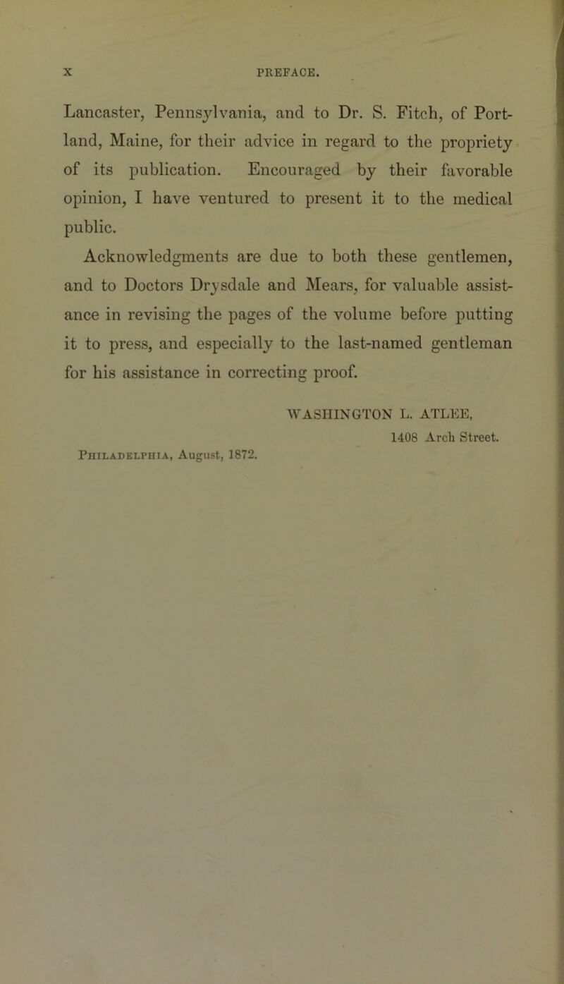 Lancaster, Pennsylvania, and to Dr. S. Fitch, of Port- land, Maine, for their advice in regard to the propriety of its publication. Encouraged by their favorable opinion, I have ventured to present it to the medical public. Acknowledgments are due to both these gentlemen, and to Doctors Drysdale and Mears, for valuable assist- ance in revising the pages of the volume before putting it to press, and especially to the last-named gentleman for his assistance in correcting proof. WASHINGTON L. ATLEE, 1408 Arch Street. Philadelphia, August, 1872.