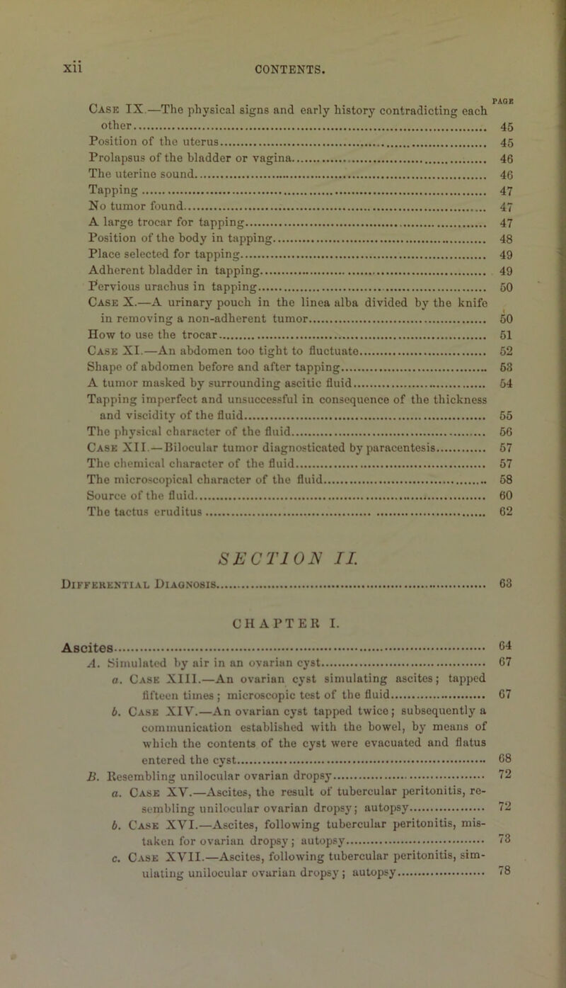 Case IX.—The physical signs and early history contradicting each other 45 Position of the uterus 45 Prolapsus of the bladder or vagina 46 The uterine sound 46 Tapping 47 No tumor found 47 A large trocar for tapping 47 Position of the body in tapping 48 Place selected for tapping 49 Adherent bladder in tapping 49 Pervious urachus in tapping 50 Case X.—A urinary pouch in the linea alba divided by the knife in removing a non-adherent tumor 50 How to use the trocar 61 Case XI.—An abdomen too tight to fluctuate 52 Shape of abdomen before and after tapping 63 A tumor masked by surrounding ascitic fluid 54 Tapping imperfect and unsuccessful in consequence of the thickness and viscidity of the fluid 65 The physical character of the fluid 66 Case XII. — Bilocular tumor diagnosticated by paracentesis 67 The chemical character of the fluid 57 The microscopical character of the fluid 68 Source of the fluid 60 The tactus eruditus 62 SECTION II. Difkerential Diagnosis 63 CHAPTER I. Ascites 64 A. Simulated by air in an ovarian cyst 67 a. Case XIII.—An ovarian cyst simulating ascites; tapped flfteen times ; microscopic test of the fluid 67 b. Case XIV.—An ovarian cyst tapped twice; subsequently a communication established with the bowel, by means of which the contents of the cyst were evacuated and flatus entered the cyst 68 B. Resembling unilocular ovarian dropsy 72 a. Case XV.—Ascites, the result of tubercular peritonitis, re- sembling unilocular ovarian dropsy; autopsy 72 b. Case XVI.—Ascites, following tubercular peritonitis, mis- taken for ovarian dropsy; autopsy 73 c. Case XVII.—Ascites, following tubercular peritonitis, sim- ulating unilocular ovarian dropsy; autopsy 78