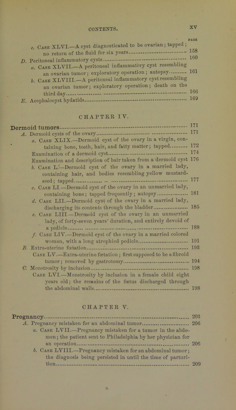 D. E. PAOE c. Case XLVI.—A cyst diagnosticated to be ovarian ; tapped ; no return of the fluid for six years Peritoneal inflammatory cysts — • a. Case XLVII.—A peritoneal inflammatory cyst resembling an ovarian tumor; exploratory operation ; autopsy b. Case XLVIII.—A peritoneal inflammatory cyst resembling an ovarian tumor; exploratory operation; death on the third day Acephalocyst hydatids 158 160 161 166 169 CHAPTER IV. Dermoid tumors A. Dermoid cysts of the ovary a. Case XLIX.—Dermoid cyst of the ovary in a virgin, con- taining hone, teeth, hair, and fatty matter; tapped Examination of a dermoid cyst Examination and description of hair taken from a dermoid cyst b. Case L.—Dermoid cyst of the ovary in a married lady, containing hair, and bodies resembling yellow mustard- seed; tapped c. Case LI.—Dermoid cyst of the ovary in an unmarried lady, containing bone; tapped frequently ; autopsy d. Case LII.—Dermoid cyst of the ovary in a married lady, discharging its contents through the bladder e. Case LIII.—Dermoid cyst of the ovary in an unmarried lady, of forty-seven years’ duration, and entirely devoid of a pedicle /. Case LIY.—Dermoid cyst of the ovary in a married colored woman, with a long atrophied pedicle B. Extra-uterine fcetation Case LV.—Extra-uterine fcetation ; first supposed to be a fibroid tumor; removed by gastrotomy C. Monstrosity by inclusion Case LVI.—Monstrosity by inclusion in a female child eight years old; the remains of the foetus discharged through the abdominal walls 171 171 172 174 176 177 181 185 188 191 193 194 198 198 CHAPTER Y. Pregnancy 203 A. Pregnancy mistaken for an abdominal tumor 206 a. Case LVII.—Pregnancy mistaken for a tumor in the abdo- men ; the patient sent to Philadelphia by her physician for an operation 206 b. Case LVIII.—Pregnancy mistaken for an abdominal tumor; the diagnosis being persisted in until the time of parturi- tion 209