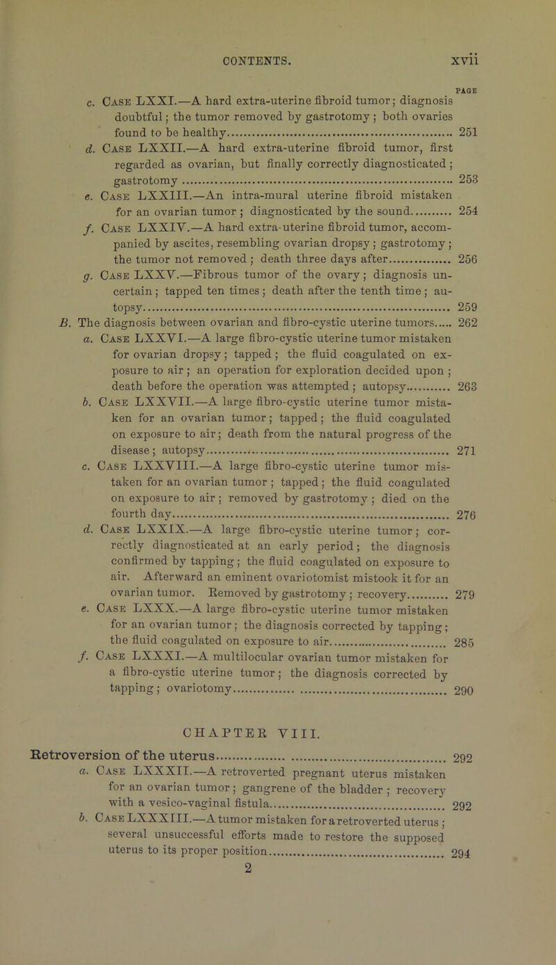PAGE c. Case LXXI.—A hard extra-uterine fibroid tumor; diagnosis doubtful; tbe tumor removed by gastrotomy ; both ovaries found to be healthy 251 d. Case LXXII.—A hard extra-uterine fibroid tumor, first regarded as ovarian, but finally correctly diagnosticated ; gastrotomy 253 e. Case LXXIII.—An intra-mural uterine fibroid mistaken for an ovarian tumor ; diagnosticated by the sound 254 /. Case LXXIV.—A hard extra-uterine fibroid tumor, accom- panied by ascites, resembling ovarian dropsy; gastrotomy; the tumor not removed ; death three days after 256 g. Case LXXV.—Pibrous tumor of tbe ovary; diagnosis un- certain; tapped ten times; death after the tenth time; au- topsy 259 B. The diagnosis between ovarian and fibro-cystic uterine tumors 262 o. Case LXXVI.—A large fibro-cystic uterine tumor mistaken for ovarian dropsy; tapped; the fiuid coagulated on ex- posure to air ; an operation for exploration decided upon ; death before the operation was attempted; autopsy 263 h. Case LXXVII.—A large fibro-cj’stic uterine tumor mista- ken for an ovarian tumor; tapped; the fiuid coagulated on exposure to air; death from the natural progress of the disease; autopsy 271 c. Case LXXVIII.—A large fibro-cystic uterine tumor mis- taken for an ovarian tumor ; tapped; the fluid coagulated on exposure to air ; removed by gastrotomj^; died on the fourth day 276 d. Case LXXIX.—A large fibro-cystic uterine tumor; cor- rectly diagnosticated at an early period; the diagnosis confirmed b}' tapping; the fluid coagulated on exposure to air. Afterward an eminent ovariotomist mistook it for an ovarian tumor. Kemoved by gastrotomy; recovery 279 e. Case LXXX.—A large fibro-cystic uterine tumor mistaken for an ovarian tumor; the diagnosis corrected by tapping; the fiuid coagulated on exposure to air 285 /. Case LXXXI.—A multilocular ovarian tumor mistaken for a fibro-cystic uterine tumor; the diagnosis corrected by tapping; ovariotomy 290 CHAPTER VIII. Retroversion of the uterus 292 a. Case LXXXII.—A retroverted pregnant uterus mistaken for an ovarian tumor; gangrene of the bladder ; recovery with a vesico-vaginal fistula 292 h. CaseLXXXIII.—A tumor mistaken for a retroverted uterus ; several unsuccessful efforts made to restore the supposed uterus to its proper position 294 2