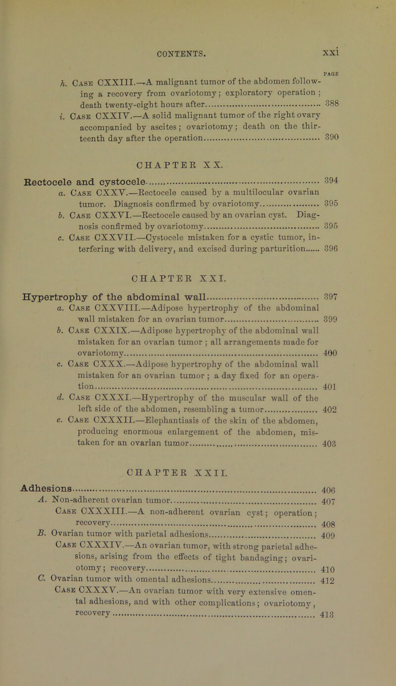 PAGE h. Cask CXXIII.^A malignant tumor of the abdomen follow- ing a recovery from ovariotomy; exploratory operation ; death twenty-eight hours after 388 i. Case CXXIV.—A solid malignant tumor of the right ovary accompanied by ascites; ovariotomy; death on the thir- teenth day after the operation 390 CHAPTEK XX. Bectocele and cystocele 394 a. Case CXXV.—Kectocele caused by a multilocular ovarian tumor. Diagnosis confirmed by ovariotomy 395 b. Case CXXVI.—Kectocele caused by an ovarian cyst. Diag- nosis confirmed by ovariotomy 395 c. Case CXXVII.—Cystocele mistaken for a cystic tumor, in- terfering with delivery, and excised during parturition 396 CHAPTER XXI. Hypertrophy of the abdominal wall 397 a. Case CXXVIII.—Adipose hypertrophy of the abdominal wall mistaken for an ovarian tumor 399 b. Case CXXIX.—Adipose hypertrophy of the abdominal wall mistaken for an ovarian tumor ; all arrangements made for ovariotomy 400 c. Cask CXXX.—Adipose hypertrophy of the abdominal wall mistaken for an ovarian tumor ; a day fixed for an opera- tion 401 d. Case CXXXI.—Hypertrophy of the muscular wall of the left side of the abdomen, resembling a tumor 402 e. Case CXXXII.—Elephantiasis of the skin of the abdomen, producing enormous enlargement of the abdomen, mis- taken for an ovarian tumor 403 CHAPTER XXII. Adhesions 406 A. Non-adherent ovarian tumor 407 Case CXXXIII.—A non-adherent ovarian cyst; operation; recovery 40g B. Ovarian tumor with parietal adhesions 409 Case CXXXIV.—An ovarian tumor, with strong parietal adhe- sions, arising from the elfects of tight bandaging; ovari- otomy; recovery 420 C. Ovarian tumor with omental adhesions 412 Case CXXXV.—An ovarian tumor with very extensive omen- tal adhesions, and with other complications; ovariotomy, recovery 423