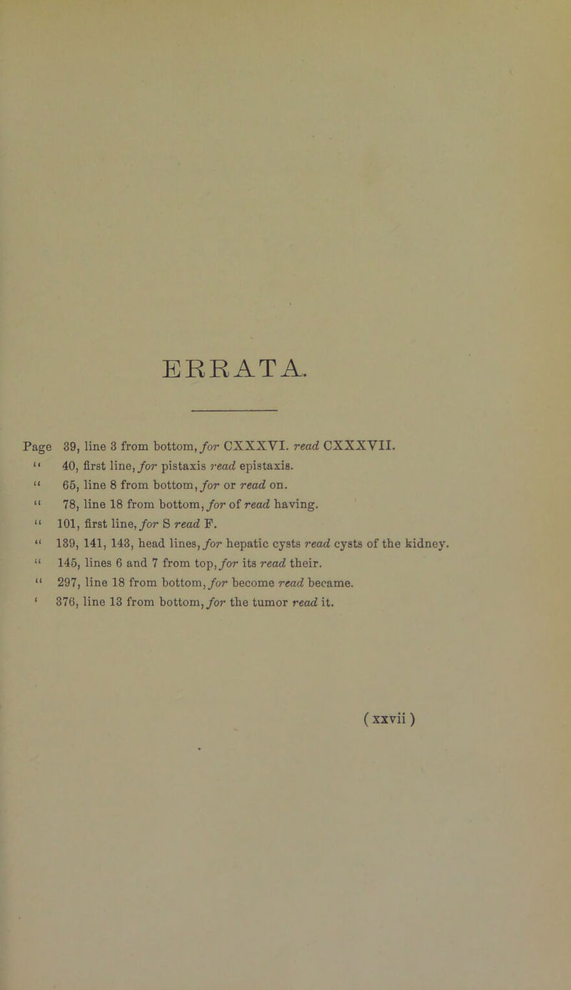 ERRATA Page 39, line 3 from bottom,/or CXXXVI. read CXXXVII. “ 40, first line,/or pistaxis read epistaxis. “ 66, line 8 from bottom,/or or read on. “ 78, line 18 from bottom,/or of read having. “ 101, first line,/or S read P. “ 189, 141, 143, head lines,/or hepatic cysts read cysts of the kidney. “ 145, lines 6 and 7 from top,/or its read their. “ 297, line 18 from bottom,/or become read became. ‘ 376, line 13 from bottom,/or the tumor read it.