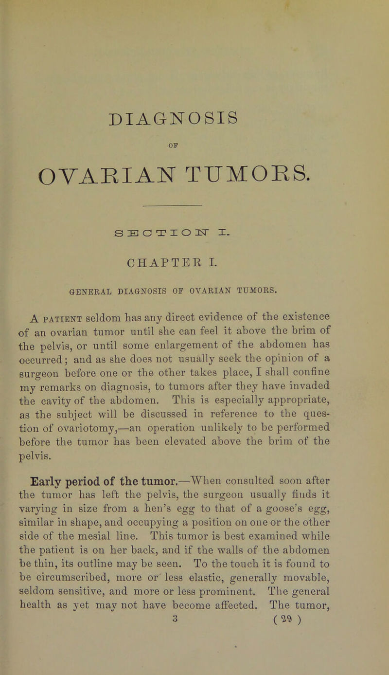 DIAGNOSIS OF OVAPaAN TPMORS. SECTIOIsT I. CHAPTER L GENERAL DIAGNOSIS OF OVARIAN TUMORS. A PATIENT seldom lias any direct evidence of the existence of an ovarian tumor until she can feel it above the brim of the pelvis, or until some enlargement of the abdomen has occurred; and as she does not usually seek the opinion of a surgeon before one or the other takes place, I shall confine my remarks on diagnosis, to tumors after they have invaded the cavity of the abdomen. This is especially appropriate, as the subject will be discussed in reference to the ques- tion of ovariotomy,—an operation unlikely to be performed before the tumor has been elevated above the brim of the pelvis. Early period of the tumor.—When consulted soon after the tumor has left the pelvis, the surgeon usually finds it varying in size from a hen’s egg to that of a goose’s egg, similar in shape, and occupying a position on one or the other side of the mesial line. This tumor is best examined while the patient is on her back, and if the walls of the abdomen be thin, its outline may be seen. To the touch it is found to be circumscribed, more or less elastic, generally movable, seldom sensitive, and more or less prominent. The general health as yet may not have become affected. The tumor, 3 ( )