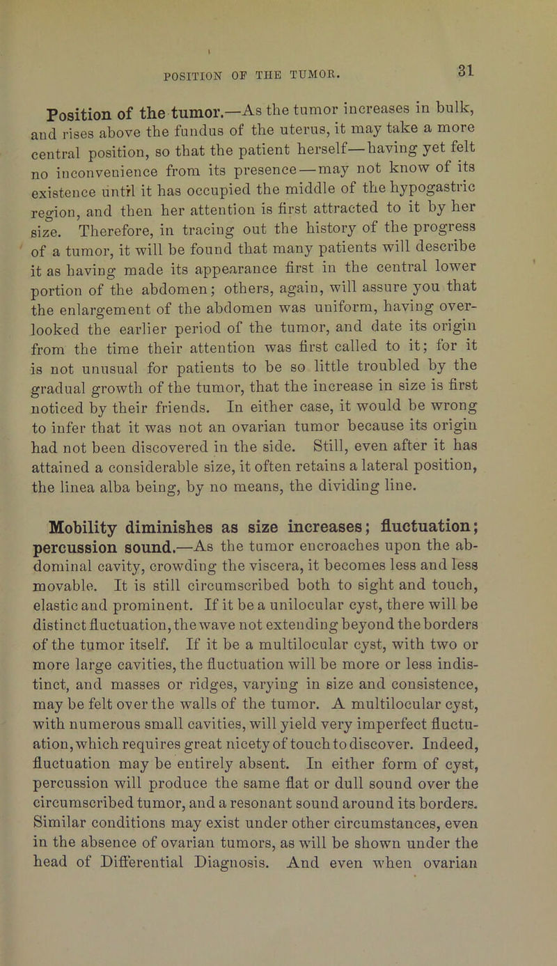 POSITION OF THE TUMOR. Position of the tumor.—As the tumor increases in bulk, and rises above the fundus of the uterus, it may take a more central position, so that the patient herself—having yet felt no inconvenience from its presence — may not know of its existence until it has occupied the middle of the hypogastric re^'ion, and then her attention is first attracted to it by her size. Therefore, in tracing out the history of the progress of a tumor, it will be found that many patients will describe it as having made its appearance first in the central lower portion of the abdomen; others, again, will assure you that the enlargement of the abdomen was uniform, having over- looked the earlier period of the tumor, and date its origin from the time their attention was first called to it; for it is not unusual for patients to be so little troubled by the gradual growth of the tumor, that the increase in size is first noticed by their friends. In either case, it would be wrong to infer that it was not an ovarian tumor because its origin had not been discovered in the side. Still, even after it has attained a considerable size, it often retains a lateral position, the linea alba being, by no means, the dividing line. Mobility diminishes as size increases; fluctuation; percussion sound.—As the tumor encroaches upon the ab- dominal cavity, crowding the viscera, it becomes less and less movable. It is still circumscribed both to sight and touch, elastic and prominent. If it be a unilocular cyst, there will be distinct fluctuation, the wave not extending beyond the borders of the tumor itself. If it be a multilocular cyst, with two or more large cavities, the fluctuation will be more or less indis- tinct, and masses or ridges, varying in size and consistence, may be felt over the walls of the tumor. A multilocular cyst, with numerous small cavities, will yield very imperfect fluctu- ation, which requires great nicety of touch to discover. Indeed, fluctuation may be entirely absent. In either form of cyst, percussion will produce the same flat or dull sound over the circumscribed tumor, and a resonant sound around its borders. Similar conditions may exist under other circumstances, even in the absence of ovarian tumors, as will be shown under the head of Dift'erential Diagnosis. And even when ovarian