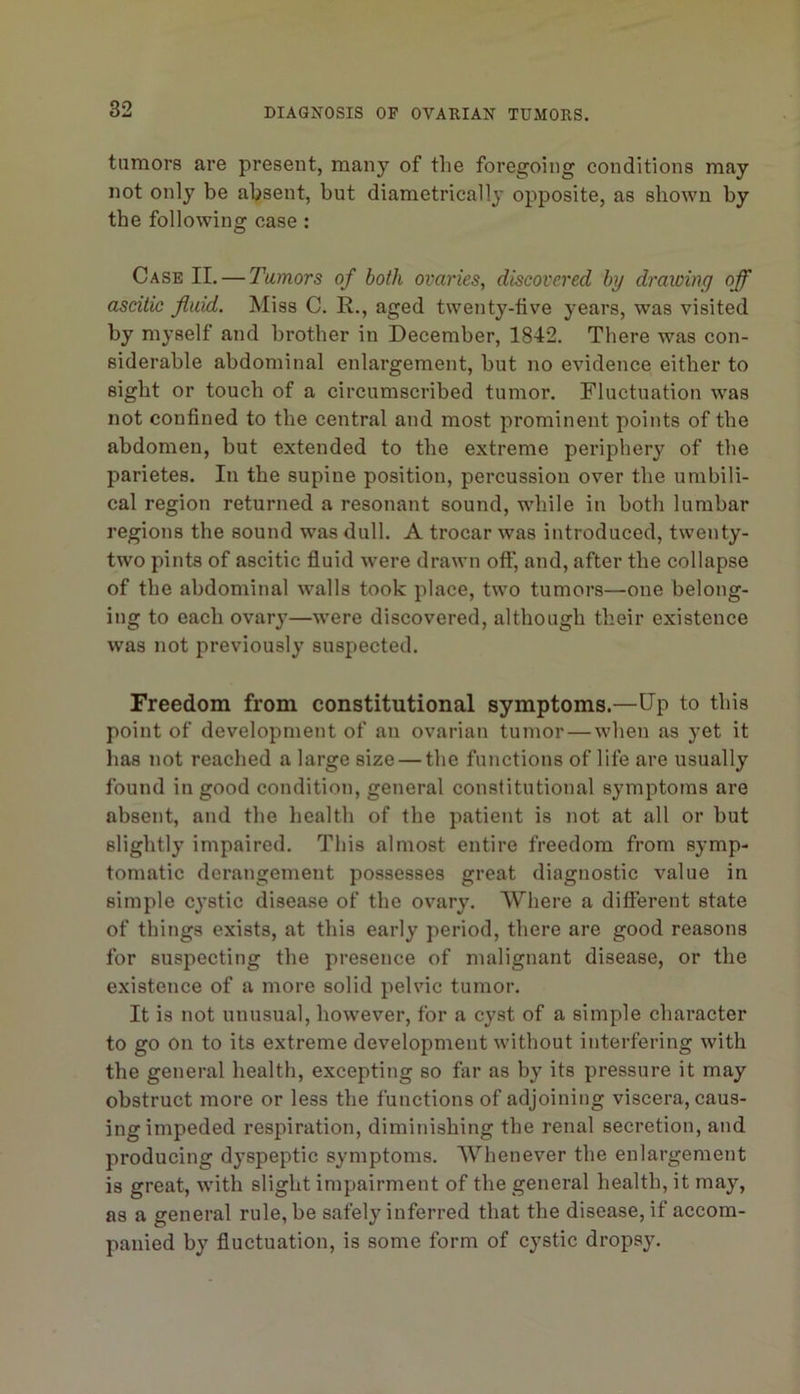 tumors are present, many of the foregoing conditions may not only be absent, but diametrically opposite, as shown by the following case: Case II. — Tumors of both ovaries, discovered by drawing off ascitic fluid. Miss C. R., aged twenty-five years, was visited by myself and brother in December, 1842. There was con- siderable abdominal enlargement, but no evidence either to sight or touch of a circumscribed tumor. Fluctuation was not confined to the central and most prominent points of the abdomen, but extended to the extreme periphery of the parietes. In the supine position, percussion over the umbili- cal region returned a resonant sound, while in both lumbar regions the sound was dull. A trocar was introduced, twenty- two pints of ascitic fiuid were drawn off, and, after the collapse of the abdominal walls took place, two tumors—one belong- ing to each ovary—were discovered, although their existence was not previously suspected. Freedom from constitutional symptoms.—Up to this point of development of an ovarian tumor — when as yet it lias not reached a large size — the functions of life are usually found in good condition, general constitutional symptoms are absent, and the health of the patient is not at all or but slightly impaired. This almost entire freedom from symp- tomatic derangement possesses great diagnostic value in simple cystic disease of the ovary. Wliere a different state of things exists, at this early period, there are good reasons for suspecting the presence of malignant disease, or the existence of a more solid pelvic tumor. It is not unusual, however, for a cyst of a simple character to go on to its extreme development without interfering with the general health, excepting so far as by its pressure it may obstruct more or less the functions of adjoining viscera, caus- ing impeded respiration, diminishing the renal secretion, and producing dyspeptic symptoms. AVhenever the enlargement is great, with slight impairment of the general health, it may, as a general rule, be safely inferred that the disease, if accom- panied by fluctuation, is some form of cystic dropsy.