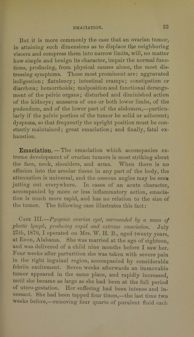 But it is more commonly the case that an ovarian tumor, in attaining such dimensions as to displace the neighboring viscera and compress them into narrow limits, will, no matter how simple and benign its character, impair the normal func- tions, producing, from physical causes alone, the most dis- tressing symptoms. Those most prominent are: aggravated indigestion; flatulency; intestinal cramps; constipation or diarrhoea; hemorrhoids; malposition and functional derange- ment of the pelvic organs; disturbed and diminished action of the kidneys; anasarca of one or both lower limbs, of the pudendum, and of the lower part of the abdomen,—particu- larly if the pelvic portion of the tumor be solid or adherent; dj’spnoea, so that frequently the upright position must be con- stantly maintained; great emaciation; and Anally, fatal ex- haustion. Emaciation. — The emaciation which accompanies ex- treme development of ovarian tumors is most striking about the face, neck, shoulders, and arms. When there is no effusion into the areolar tissue in any part of the body, the attenuation is universal, and the osseous angles may be seeu jutting out everywhere. In cases of an acute character, accompanied by more or less inflammatory action, emacia- tion is much more rapid, and has no relation to the size of the tumor. The following case illustrates this fact: Case III.—Fyogenie ovarian cyst, surrounded by a mass of plastic lymph, producing rapid and extreme emaciation. July 27th, 1870, I operated on Mrs. W. H. B., aged twenty years, at Enon, Alabama. She was married at the age of eighteen, and was delivered of a child nine mouths before I saw her. Four weeks after parturition she was taken with severe pain in the right inguinal region, accompanied by considerable febrile excitement. Seven weeks afterwards an immovable tumor appeared in the same place, and rapidly increased, until she became as large as she had been at the full period of utero-gestation. Her suftering had been intense and in- cessant. She had been tapped four times,—the last time two weeks before,—removing four quarts of purulent fluid each