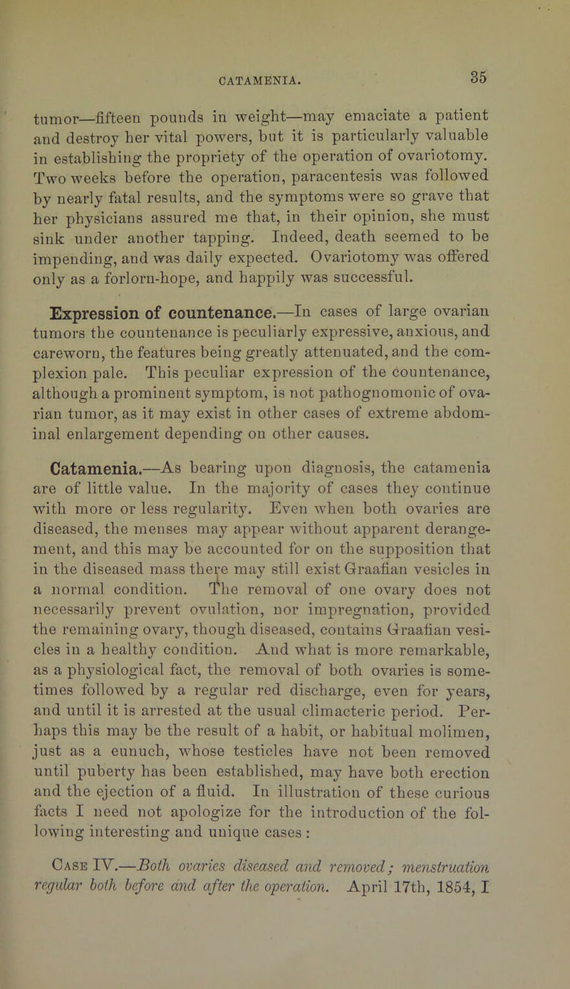 tumor—fifteen pounds in weight—may emaciate a patient and destroy her vital powers, but it is particularly valuable in establishing the propriety of the operation of ovariotomy. Two weeks before the operation, paracentesis was followed by nearly fatal results, and the symptoms were so grave that her physicians assured me that, in their opinion, she must sink under another tapping. Indeed, death seemed to be impending, and was daily expected. Ovariotomy was offered only as a forlorn-hope, and happily was successful. Expression of countenance.—In cases of large ovarian tumors the countenance is peculiarly expressive, anxious, and careworn, the features being greatly attenuated, and the com- plexion pale. This peculiar expression of the countenance, although a prominent symptom, is not pathognomonic of ova- rian tumor, as it may exist in other cases of extreme abdom- inal enlargement depending on other causes. Catamenia.—As bearing upon diagnosis, the catamenia are of little value. In the majority of cases they continue with more or less regularity. Even when both ovaries are diseased, the menses may appear without apparent derange- ment, and this may be accounted for on the supposition that in the diseased mass there may still exist Graafian vesicles in a normal condition. The removal of one ovary does not necessarily prevent ovulation, nor impregnation, provided the remaining ovary, though diseased, contains Graafian vesi- cles in a healthy condition. And what is more remarkable, as a physiological fact, the removal of both ovaries is some- times followed by a regular red discharge, even for years, and until it is arrested at the usual climacteric period. Per- haps this may be the result of a habit, or habitual molimen, just as a eunuch, whose testicles have not been removed until puberty has been established, may have both erection and the ejection of a fluid. In illustration of these curious fiicts I need not apologize for the introduction of the fol- lowing interesting and unique cases : Case IV.—Both ovaries diseased and removed; menstruation regular both before and after the o'peration. April 17th, 1854, I