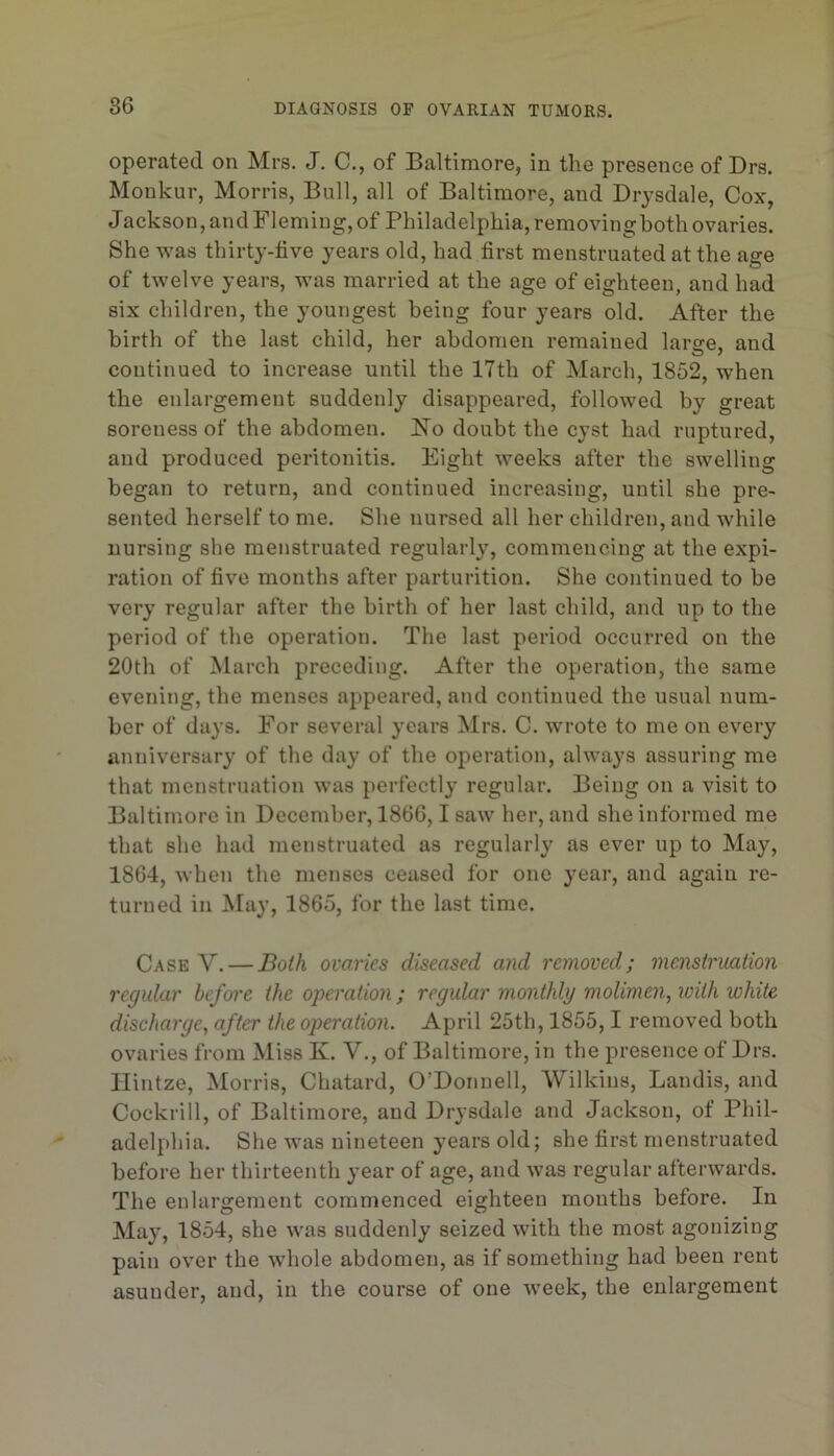 operated on Mrs. J. C., of Baltimore, in the presence of Drs. Monkur, Morris, Bull, all of Baltimore, and Drj’sdale, Cox, Jackson, and Fleming, of Philadelphia, removingboth ovaries. She was thirty-five years old, had first menstruated at the age of twelve years, was married at the age of eighteen, and had six children, the youngest being four years old. After the birth of the last child, her abdomen remained large, and continued to increase until the 17th of March, 1852, when the enlargement suddenly disappeared, followed by great soreness of the abdomen. JSTo doubt the cyst had ruptured, and produced peritonitis. Eight weeks after the swelling began to return, and continued increasing, until she pre- sented herself to me. She nursed all her children, and while nursing she menstruated regularly, commencing at the expi- ration of five months after parturition. She continued to be very regular after the birth of her last child, and up to the period of the operation. The last period occurred on the 20th of March preceding. After the operation, the same evening, the menses appeared, and continued the usual num- ber of days. For several years Mrs. C. wrote to me on every anniversary of the day of the operation, always assuring me that menstruation was perfectly regular. Being on a visit to Baltimore in December, 1866,1 saw her, and she informed me that she had menstruated as regularly as ever up to May, 1864, when the menses ceased for one year, and again re- turned in May, 1865, for the last time. Case V. — Both ovaries diseased and removed; menstruation regular before the operation ; regular monthly molimen, with white discharge, after the ojwration. April 25th, 1855,1 removed both ovaries from Miss K. V., of Baltimore, in the presence of Drs. Ilintze, Morris, Chatard, O’Donnell, Wilkins, Landis, and Cockrill, of Baltimore, and Drysdale and Jackson, of Phil- adelphia. She was nineteen years old; she first menstruated before her thirteenth year of age, and was regular afterwards. The enlargement commenced eighteen months before. In May, 1854, she was suddenly seized with the most agonizing pain over the whole abdomen, as if something had been rent asunder, and, in the course of one Aveek, the enlargement