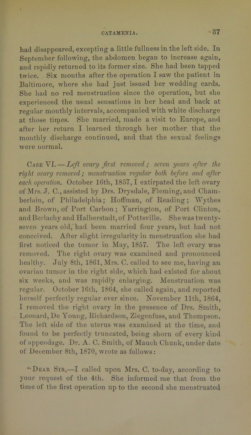 had disappeared, excepting a little fullness in the left side. In September following, the abdomen began to increase again, and rapidly returned to its former size. She had been tapped twice. Six months after the operation I saw the patient in Baltimore, where she had just issued her wedding cards. She had no red menstruation since the operation, but she experienced the usual sensations in her head and back at regular monthly intervals, accompanied with white discharge at those times. She married, made a visit to Europe, and after her return I learned through her mother that the monthly discharge continued, and that the sexual feelings were normal. Case VI.—Left ovary first removed; seven years after the right ovary removed; menstruation regular both before and after each operation. October 16th, 1857,1 extirpated the left ovary of Mrs. J. C., assisted by Ers. Drysdale, Fleming, and Cham- berhiin, of Philadelphia; HotFman, of Reading; Wythes and Brown, of Port Carbon; Yarrington, of Port Clinton, and Berlachy and Halberstadt,of Pottsville. She was twenty- seven years old, had been married four years, but had not conceived. After slight irregularity in menstruation she had first noticed the tumor in May, 1857. The left ovary was removed. The right ovary was examined and pronounced healthy. July 8th, 1861, Mrs. C. called to see me, having an ovarian tumor in the right side, which had existed for about six weeks, and was rapidly enlarging. Menstruation was regular. October 16th, 1864, she called again, and reported herself perfectl}' regular ever since. November 11th, 1864, I removed the right ovary in the presence of Brs. Smith, Leonard, De Young, Richardson, Ziegenfuss, and Thompson. The left side of the uterus was examined at the time, and found to be perfectly truncated, being shorn of every kind of appendage. Dr. A. C. Smith, of Mauch Chunk, under date of Eecember 8th, 1870, wrote as follows: “Dear Sir,—I called upon Mrs. C. to-day, according to your request of the 4th. She informed me that from the time of the first operation up to the second she menstruated