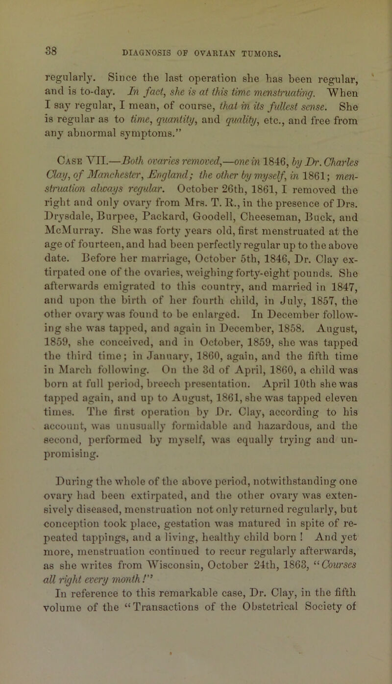 regularly. Since the last operation she has been regular, and is to-day. In fact, she is at this time mensti'uating. When I say regular, I mean, of course, that in its fullest sense. She is regular as to time, quantity, and quality, etc., and free from any abnormal symptoms.” Case VII.—Both ovaries removed,—one in 1846, hy Dr. Giarks Clay, of Manchester, England; the other by myself, in 1861; men- struation always regular. October 26th, 1861, I removed the right and only ovary from Mrs. T. R., in the presence of Drs. Drysdale, Burpee, Packard, Goodell, Cheesemau, Buck, and McMurray. She was forty years old, first menstruated at the age of fourteen, and had been perfectly regular up to the above date. Before her marriage, October 5th, 1846, Dr. Clay ex- tirpated one of the ovaries, weighingforty-eight pounds. She afterwards emigrated to this country, and married in 1847, and upon the birth of her fourth child, in July, 1857, the other ovary was found to be enlarged. In December follow- ing she was tapped, and again in December, 1858. August, 1859, she conceived, and in October, 1859, she was tapped the third time; in January, 1860, again, and the fifth time in March following. On the 3d of April, 1860, a child was born at full period, breech presentatioti. April 10th she was tapped again, and up to August, 1861, she was tapped eleven times. The first operation by Dr. Clay, according to his account, was unusually formidable and liazardous, and the second, performed by myself, was equally trying and un- promising. During the whole of the above period, notwithstanding one ovary had been extirpated, and tlie other ovary was exten- sively diseased, menstruation not only returned regularly, but conception took place, gestation was matured in spite of re- peated tappings, and a living, healthy child born ! And yet more, menstruation continued to recur regularly afterwards, as she writes from AViscousin, October 24th, 1863, “Courses all right every month!” In reference to this remarkable case. Dr. Clay, in the fifth volume of the “Transactions of the Obstetrical Society of