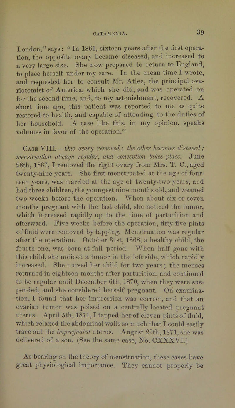 London,” says: “In 1861, sixteen years after the first opera- tion, the opposite ovary became diseased, and increased to a very large size. She now prepared to return to England, to place herself under my care. In the mean time I wrote, and requested her to consult Mr. Atlee, the principal ova- riotomist of America, which she did, and was operated on for the second time, and, to my astonishment, recovered. A short time ago, this patient was reported to me as quite restored to health, and capable of attending to the duties of her household. A case like this, in my opinion, speaks volumes in favor of the operation.” Case VIII.—One ovary removed; the other becomes diseased; menstruation always regularand conception takes place. June 28th, 1867, I removed the right ovary from Mrs. T. C.,aged twenty-nine years. She first menstruated at the age of four- teen years, was married at the age of twenty-two years, and had three children, the youngest nine months old, and weaned two weeks before the operation. When about six or seven months pregnant with the last child, she noticed the tuinor, which increased rapidly up to the time of parturition and afterward. Five weeks before the operation, fifty-five pints of fluid were removed by tapping. Menstruation was regular after the operation. October 31st, 1868, a healthy child, the fourth one, was born at full period. When half gone with this child, she noticed a tumor in the left side, which rapidly increased. She nursed her child for two years ; the menses returned in eighteen months after parturition, and continued to be regular until December 6th, 1870, when they were sus- pended, and she considered herself pregnant. Oh examina- tion, I found that her impression was correct, and that an ovarian tumor was poised on a centrally located pregnant uterus. April 5th, 1871,1 tapped her of eleven pints of fluid, which relaxed the abdominal walls so much that I could easily trace out the impregnated uterus. August 29th, 1871, she was delivered of a son. (See the same case, No. CXXXVI.) As bearing on the theory of menstruation, these cases have great physiological importance. They cannot properly be
