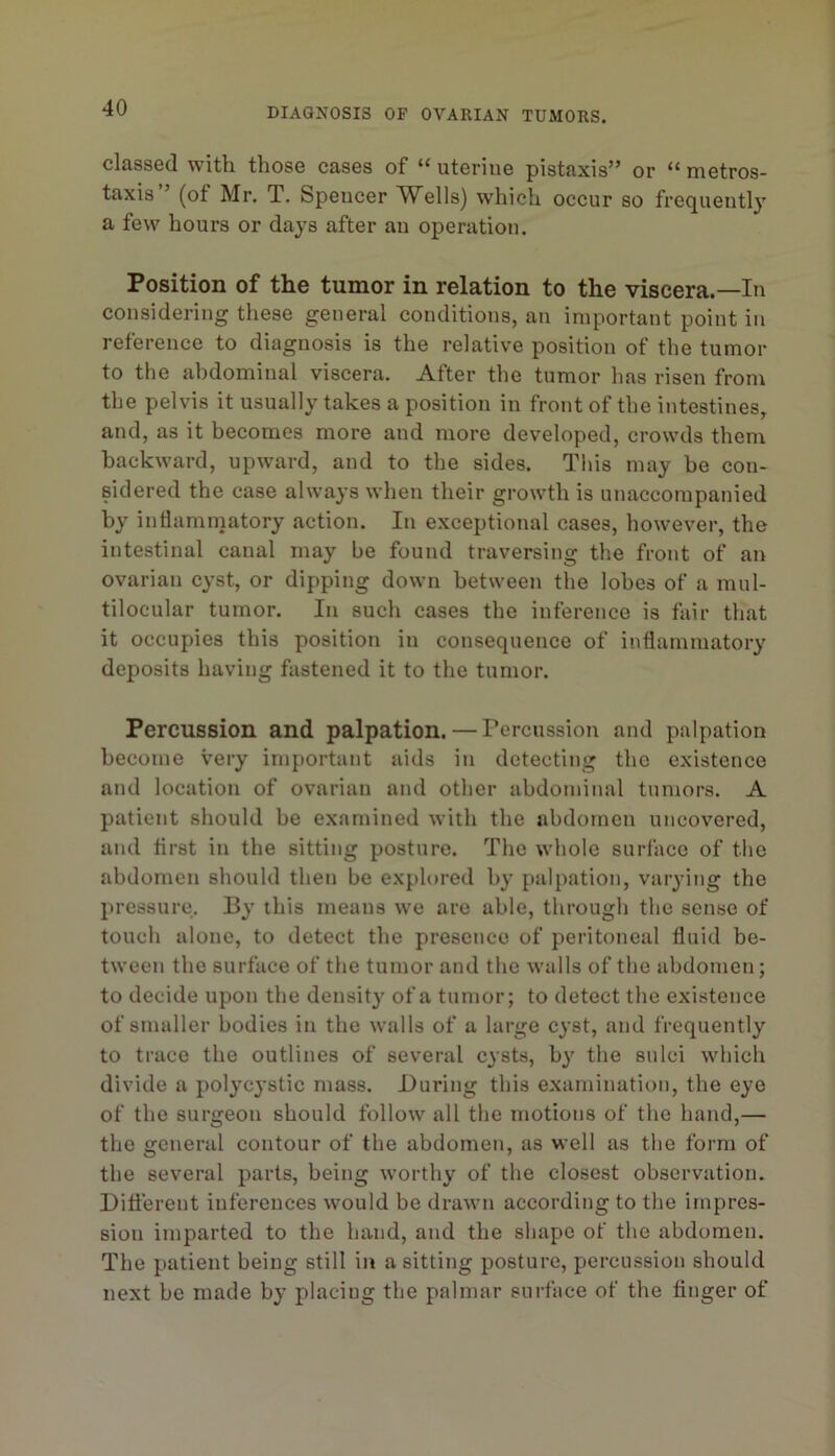 classed with those cases of “ uterine pistaxis” or “ metros- taxis ’ (of Mr. T. Spencer Wells) which occur so frequently a few hours or days after an operation. Position of the tumor in relation to the viscera.—In considering these general conditions, an important point in reference to diagnosis is the relative position of the tumor to the abdominal viscera. After the tumor has risen from the pelvis it usually takes a position in front of the intestines, and, as it becomes more and more developed, crowds them backward, upward, and to the sides. This may be con- sidered the case always when their growth is unaccompanied by inflammatory action. In exceptional cases, however, the intestinal canal may be found traversing the front of an ovarian cyst, or dipping down between the lobes of a mul- tilocular tumor. In such cases the inference is fair that it occupies this position in consequence of inflammatory deposits having fastened it to the tumor. Percussion and palpation. — Percussion and palpation become very important aids in detecting the existence and location of ovarian and other abdominal tumors. A patient should be examined with the abdomen uncovered, and first in the sitting posture. The whole surface of the abdomen should then be explored by palpation, varying the pressure. By this means we are able, through the sense of touch alone, to detect the presence of peritoneal fluid be- tween the surface of the tumor and the walls of the abdomen; to decide upon the density of a tumor; to detect the existence of smaller bodies in the walls of a large cyst, and frequently to trace the outlines of several cysts, by the sulci which divide a polycystic mass. During this examination, the eye of the surgeon should follow all the motions of the hand,— the general contour of the abdomen, as well as the form of the several parts, being worthy of the closest observation. Different inferences would be drawn according to the iinpres- sion imparted to the hand, and the shape of the abdomen. The patient being still in a sitting posture, percussion should next be made by placing the palmar surface of the finger of