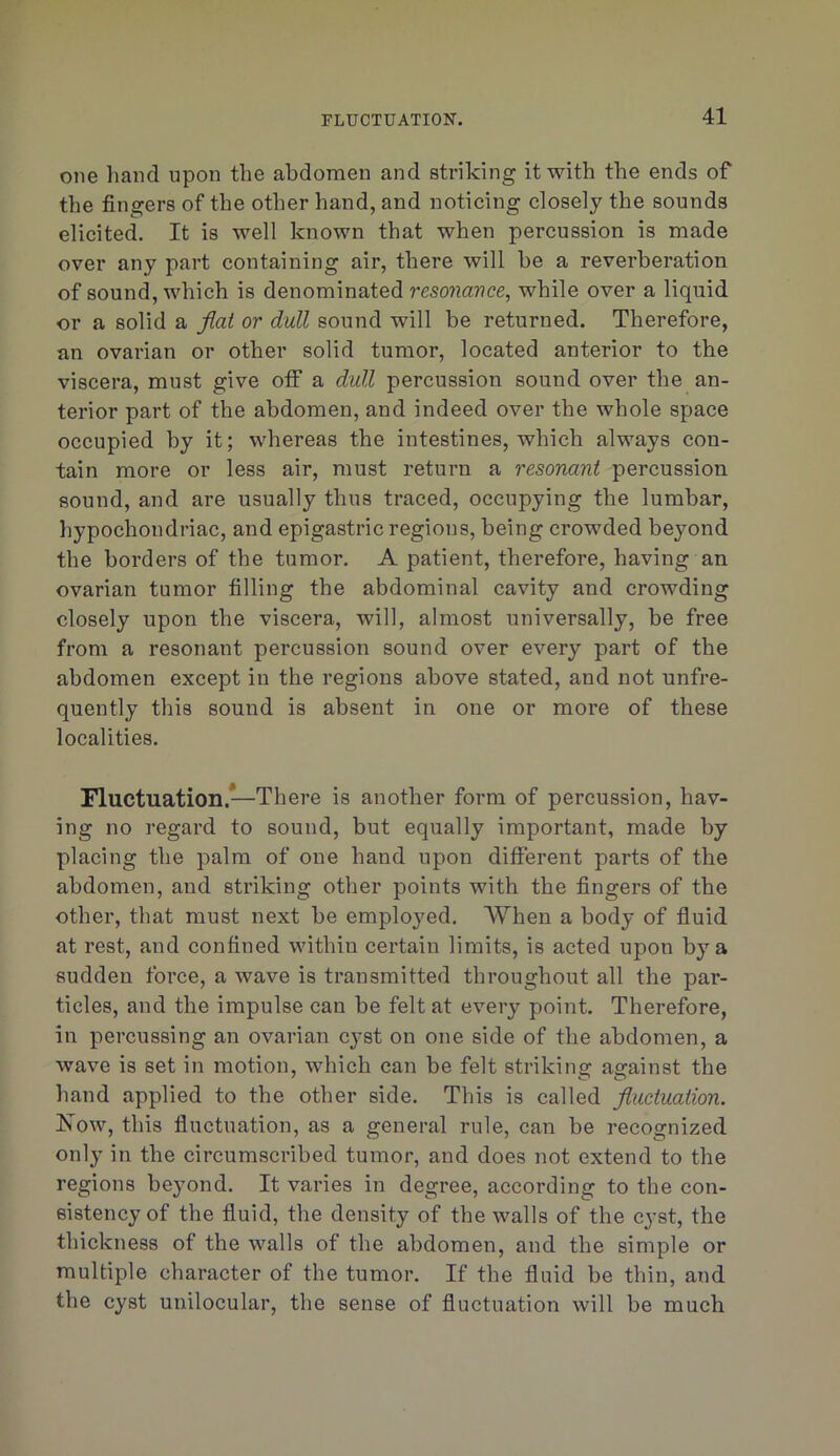one liand upon the abdomen and striking it with the ends of the fingers of the other hand, and noticing closely the sounds elicited. It is well known that when percussion is made over any part containing air, there will he a reverberation of sound, which is denominated resonance, while over a liquid or a solid a flat or dull sound will be returned. Therefore, an ovarian or other solid tumor, located anterior to the viscera, must give off a dull percussion sound over the an- terior part of the abdomen, and indeed over the whole space occupied by it; whereas the intestines, which always con- tain more or less air, must return a resonant percussion sound, and are usually thus traced, occupying the lumbar, hypochondriac, and epigastric regions, being crowded beyond the borders of the tumor. A patient, therefore, having an ovarian tumor filling the abdominal cavity and crowding closely upon the viscera, will, almost universally, be free from a resonant percussion sound over every part of the abdomen except in the regions above stated, and not unfre- quently this sound is absent in one or more of these localities. Fluctuation.—There is another form of percussion, hav- ing no regard to sound, but equally important, made by placing the palm of one hand upon different parts of the abdomen, and striking other points with the fingers of the other, that must next be emplojmd. When a body of fiuid at rest, and confined within certain limits, is acted upon by a sudden force, a wave is transmitted throughout all the par- ticles, and the impulse can be felt at every point. Therefore, in percussing an ovarian cj^st on one side of the abdomen, a wave is set in motion, which can be felt striking against the hand applied to the other side. This is called fluctuation. ISlow, this fluctuation, as a general rule, can be recognized only in the circumscribed tumor, and does not extend to the regions beyond. It varies in degree, according to the con- sistency of the fluid, the density of the walls of the cyst, the thickness of the walls of the abdomen, and the simple or multiple character of the tumor. If the fluid be thin, and the cyst unilocular, the sense of fluctuation will be much