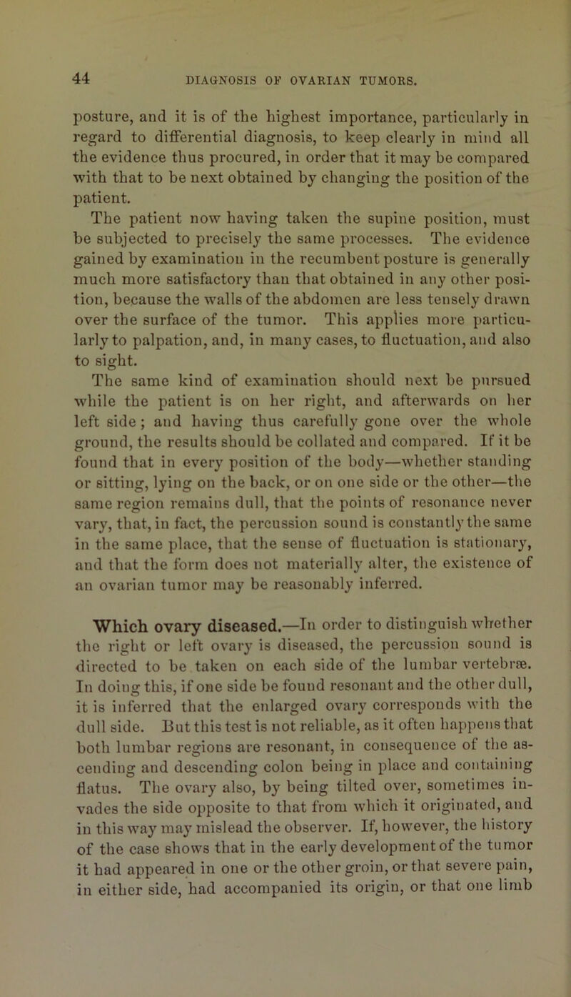 posture, and it is of the highest importance, particularly in regard to differential diagnosis, to keep clearly in mind all the evidence thus procured, in order that it may he compared with that to he next obtained hy changing the position of the patient. The patient now having taken the supine position, must be subjected to precisely the same processes. The evidence gained by examination in the recumbent posture is generally much more satisfactory than that obtained in any other posi- tion, because the walls of the abdomen are less tensely drawn over the surface of the tumor. This applies more particu- larly to palpation, and, in many cases, to fluctuation, and also to sight. The same kind of examination should next be pursued while the patient is on her right, and afterwards on her left side ; and having thus carefully gone over the whole ground, the results should be collated and compared. If it be found that in every position of the body—whether standing or sitting, lying on the back, or on one side or the other—the same region remains dull, that the points of resonance never vary, that, in fact, the percussion sound is constantly the same in the same place, that the sense of fluctuation is stationary, and that the form does not materially alter, the existence of an ovarian tumor may be reasonably inferred. Which ovary diseased.—In order to distinguish whether the right or left ovary is diseased, the percussion sound is directed to he taken on each side of the lumbar vertebrre. In doing this, if one side be found resonant and the other dull, it is inferred that the enlarged ovary corresponds with the dull side. But this test is not reliable, as it often happens that both lumbar regions are resonant, in consequence of the as- cending and descending colon being in place and containing flatus. The ovary also, by being tilted over, sometimes in- vades the side opposite to that from which it originated, and in this way may mislead the observer. If, however, the history of the case shows that in the early development of the tumor it had appeared in one or the other groin, or that severe pain, in either side, had accompanied its origin, or that one limb
