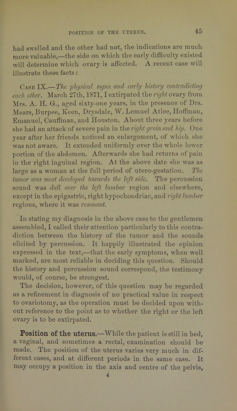 POSITION OF THE UTEKUS. had swelled and the other had not, the indications are much more valuable,—the side on which the early difficulty existed will determine which ovary is aftected. A recent case will illustrate these facts: Case IX.— The 'physical signs and early history contradicting each other. March 27th, 1871,1 extirpated the right ovary from Mrs. A. H. G., ag;ed sixty-one years, in the presence of Drs. Mears, Burpee, Keen, Drysdale, W. Lemuel Atlee, Hoffman, Emanuel, Cauffman, and Houston. About three years before she had an attack of severe pain in the right groin and hip. One year after her friends noticed an enlargement, of which she was not aware. It extended uniformly over the whole lower portion of the abdomen. Afterwards she had returns of pain in the right inguinal region. At the above date she was as large as a woman at the full period of utero-gestation. The tumor was most developed towards the left side. The percussion sound was dull over the left lumbar region and elsewhere, except in the epigastric, right hypochondriac, and right lumbar regions, where it was resonant. In stating my diagnosis in the above casQto the gentlemen assembled, I called their attention particular!}'to this contra- diction between the history of the tumor and the sounds elicited by percussion. It happily illustrated the opinion expressed in the text,—that the early symptoms, when well marked, are most reliable in deciding this question. Should the history and percussion sound correspond, the testimony would, of course, be strongest. The decision, however, of this question may be regarded as a refinement in diagnosis of no practical value in respect to ovariotomy, as the operation must be decided upon with- out reference to the point as to whether the right or the left ovary is to be extirpated. Position of the uterus.—While the patient is still in bed, a vaginal, and sometimes a rectal, examination should be made. The position of the uterus varies very much in dif- ferent cases, and at different periods in the same case. It may occupy a position in the axis and centre of the pelvis, 4